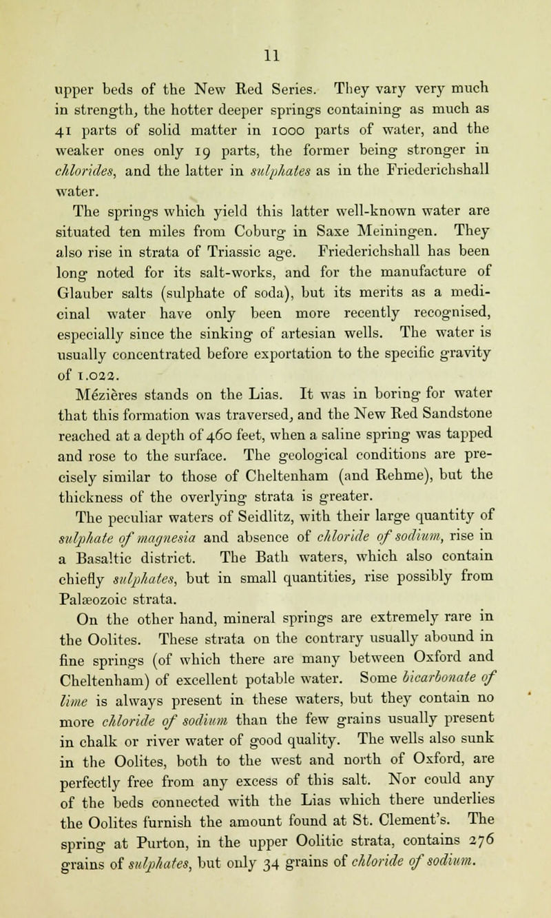 upper beds of the New Red Series. They vary very much in strength, the hotter deeper springs containing as much as 41 parts of solid matter in 1000 parts of water, and the weaker ones only 19 parts, the former being stronger in chlorides, and the latter in sulphates as in the Friederichshall water. The springs which yield this latter well-known water are situated ten miles from Coburg in Saxe Meiningen. They also rise in strata of Triassic age. Friederichshall has been long noted for its salt-works, and for the manufacture of Glauber salts (sulphate of soda), but its merits as a medi- cinal water have only been more recently recognised, especially since the sinking of artesian wells. The water is usually concentrated before exportation to the specific gravity of 1.02a. Mezieres stands on the Lias. It was in boring for water that this formation was traversed, and the New Red Sandstone reached at a depth of 460 feet, when a saline spring was tapped and rose to the surface. The geological conditions are pre- cisely similar to those of Cheltenham (and Rehme), but the thickness of the overlying strata is greater. The peculiar waters of Seidlitz, with their large quantity of sulphate of magnesia and absence of chloride of sodium, rise in a Basaltic district. The Bath waters, which also contain chiefly sulphates, but in small quantities, rise possibly from Palaeozoic strata. On the other hand, mineral springs are extremely rare in the Oolites. These strata on the contrary usually abound in fine springs (of which there are many between Oxford and Cheltenham) of excellent potable water. Some bicarbonate of lime is always present in these waters, but they contain no more chloride of sodium than the few grains usually present in chalk or river water of good quality. The wells also sunk in the Oolites, both to the west and north of Oxford, are perfectly free from any excess of this salt. Nor could any of the beds connected with the Lias which there underlies the Oolites furnish the amount found at St. Clement's. The spring at Purton, in the upper Oolitic strata, contains 276 grains of sulphates, but only 34 grains of chloride of sodium.