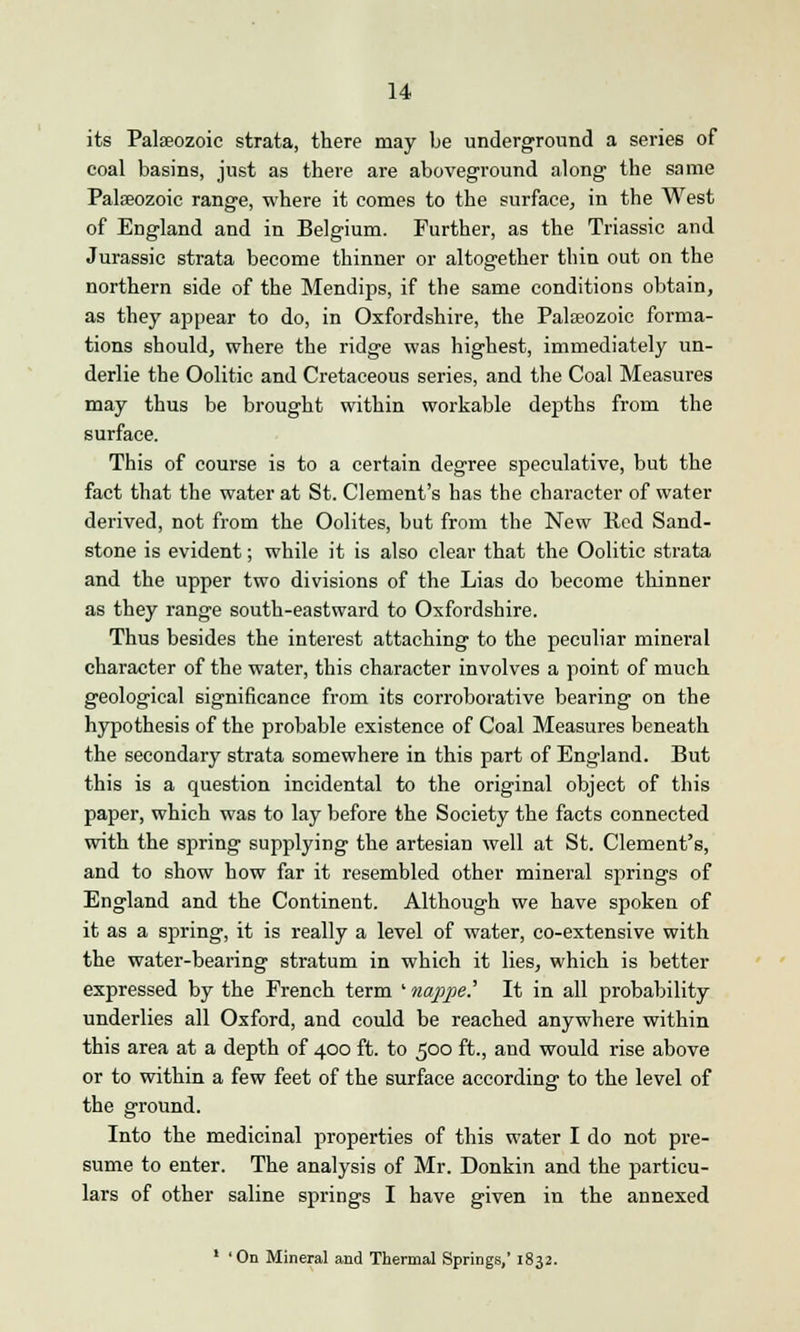 its Palaeozoic strata, there may be underground a series of coal basins, just as there are aboveground along the same Palaeozoic range, where it comes to the surface, in the West of England and in Belgium. Further, as the Triassic and Jurassic strata become thinner or altogether thin out on the northern side of the Mendips, if the same conditions obtain, as they appear to do, in Oxfordshire, the Palaeozoic forma- tions should, where the ridge was highest, immediately un- derlie the Oolitic and Cretaceous series, and the Coal Measures may thus be brought within workable depths from the surface. This of course is to a certain degree speculative, but the fact that the water at St. Clement's has the character of water derived, not from the Oolites, but from the New Red Sand- stone is evident; while it is also clear that the Oolitic strata and the upper two divisions of the Lias do become thinner as they range south-eastward to Oxfordshire. Thus besides the interest attaching to the peculiar mineral character of the water, this character involves a point of much geological significance from its corroborative bearing on the hypothesis of the probable existence of Coal Measures beneath the secondary strata somewhere in this part of England. But this is a question incidental to the original object of this paper, which was to lay before the Society the facts connected with the spring supplying the artesian well at St. Clement's, and to show how far it resembled other mineral springs of England and the Continent. Although we have spoken of it as a spring, it is really a level of water, co-extensive with the water-bearing stratum in which it lies, which is better expressed by the French term ' nappe? It in all probability underlies all Oxford, and could be reached anywhere within this area at a depth of 400 ft. to 500 ft., and would rise above or to within a few feet of the surface according to the level of the ground. Into the medicinal properties of this water I do not pre- sume to enter. The analysis of Mr. Donkin and the particu- lars of other saline springs I have given in the annexed 1 'On Mineral and Thermal Springs,' 1832.