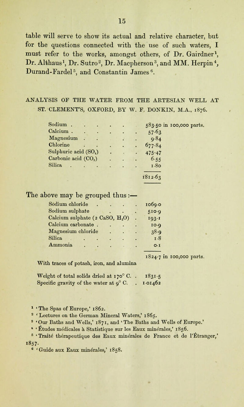 table will serve to show its actual and relative character, but for the questions connected with the use of such waters, I must refer to the works, amongst others, of Dr. Gairdner1, Dr. Althaus1, Dr. Sutro2, Dr. Macpherson3, and MM. Herpin4, Durand-Fardel5, and Constantin James 6. ANALYSIS OF THE WATER FROM THE ARTESIAN WELL AT ST. CLEMENT'S, OXFORD, BY W. F. DONK.IN, MA., 1876. Sodium ..... 583-50 in 100,000 parts 57-63 Magnesium . 9.84 Chlorine .... 677.84 Sulphuric acid (S04) 475-47 Carbonic acid (CO,) 6-55 1.80 1812-63 The above may be grouped thus :— Sodium chloride 10690 Sodium sulphate 510.9 Calcium sulphate (2 CaSO, H20) 'OS-' Calcium carbonate . 109 Magnesium chloride 38-9 i-8 Ammonia 01 1824-7 in 100,000 parts With traces of potash, iron, and alumina Weight of total solids dried at 170° C. I83I-5 Specific gravity of the water at 9° C. 1 01462 'The Spas of Europe,' 1862. ' Lectures on the German Mineral Waters,' 1865. ' Our Baths and Wells,' 1871, and ' The Baths and Wells of Europe.' ' Etudes nuSdicales a Statistique sur les Eaux mine'rales,' 1856. ' Traite' therapeutique des Eaux minerales de France et de l'Etranger,' 1857- 'Guide aux Eaux mine'rales,' 1858.