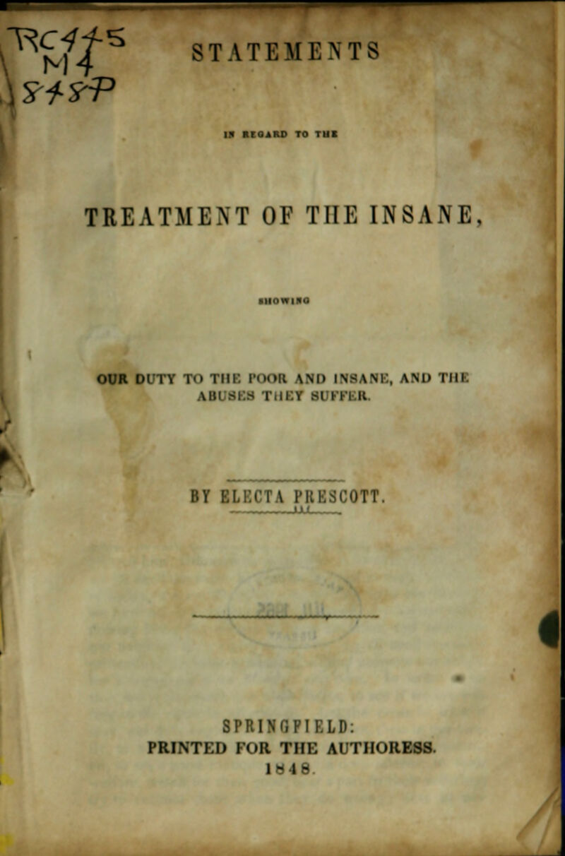 ^£//S STATEMENTS W ItlOiRD TO T1H TREATMENT OF THE INSANE, OUR DUTT TO THE POOR \M> INSANK, AND TIIK AIIl BBS IMl.Y si ITl II BY ELECTA PRESCOTT. Hi. SPRINGPIELD: PRINTED FOR THE AUTHORESS. 1848. /