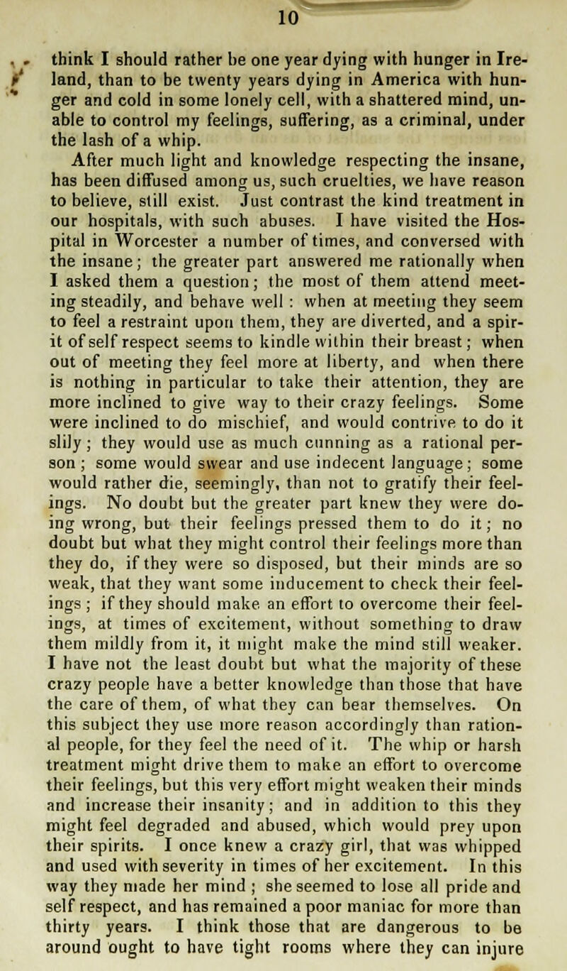 think I should rather be one year dying with hunger in Ire- land, than to be twenty years dying in America with hun- ger and cold in some lonely cell, with a shattered mind, un- able to control my feelings, suffering, as a criminal, under the lash of a whip. After much light and knowledge respecting the insane, has been diffused among us, such cruelties, we have reason to believe, still exist. Just contrast the kind treatment in our hospitals, with such abuses. I have visited the Hos- pital in Worcester a number of times, and conversed with the insane; the greater part answered me rationally when I asked them a question; the most of them attend meet- ing steadily, and behave well : when at meeting they seem to feel a restraint upon them, they are diverted, and a spir- it of self respect seems to kindle within their breast; when out of meeting they feel more at liberty, and when there is nothing in particular to take their attention, they are more inclined to give way to their crazy feelings. Some were inclined to do mischief, and would contrive to do it slily ; they would use as much cunning as a rational per- son ; some would swear and use indecent language; some would rather die, seemingly, than not to gratify their feel- ings. No doubt but the greater part knew they were do- ing wrong, but their feelings pressed them to do it; no doubt but what they might control their feelings more than they do, if they were so disposed, but their minds are so weak, that they want some inducement to check their feel- ings ; if they should make an effort to overcome their feel- ings, at times of excitement, without something to draw them mildly from it, it might make the mind still weaker. I have not the least doubt but what the majority of these crazy people have a better knowledge than those that have the care of them, of what they can bear themselves. On this subject they use more reason accordingly than ration- al people, for they feel the need of it. The whip or harsh treatment might drive them to make an effort to overcome their feelings, but this very effort might weaken their minds and increase their insanity; and in addition to this they might feel degraded and abused, which would prey upon their spirits. I once knew a crazy girl, that was whipped and used with severity in times of her excitement. In this way they made her mind ; she seemed to lose all pride and self respect, and has remained a poor maniac for more than thirty years. I think those that are dangerous to be around ought to have tight rooms where they can injure