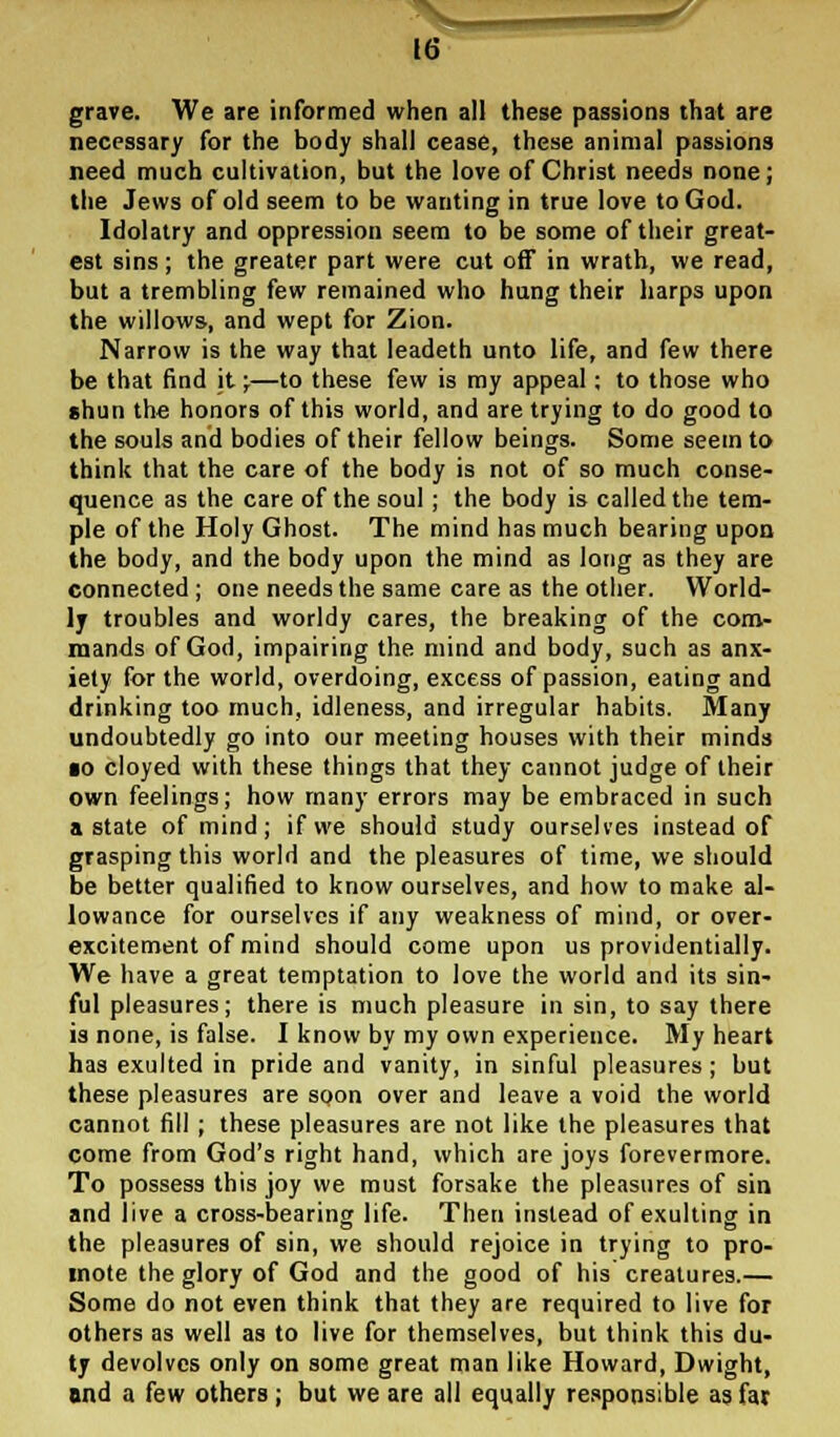 W grave. We are informed when all these passions that are necessary for the body shall cease, these animal passions need much cultivation, but the love of Christ needs none; the Jews of old seem to be wanting in true love to God. Idolatry and oppression seem to be some of their great- est sins; the greater part were cut off in wrath, we read, but a trembling few remained who hung their harps upon the willows, and wept for Zion. Narrow is the way that leadeth unto life, and few there be that find it;—to these few is my appeal; to those who shun the honors of this world, and are trying to do good to the souls and bodies of their fellow beings. Some seem to think that the care of the body is not of so much conse- quence as the care of the soul; the body is called the tem- ple of the Holy Ghost. The mind has much bearing upon the body, and the body upon the mind as long as they are connected ; one needs the same care as the other. World- ly troubles and worldy cares, the breaking of the com- mands of God, impairing the mind and body, such as anx- iety for the world, overdoing, excess of passion, eating and drinking too much, idleness, and irregular habits. Many undoubtedly go into our meeting houses with their minds ■o cloyed with these things that they cannot judge of their own feelings; how many errors may be embraced in such a state of mind; if we should study ourselves instead of grasping this world and the pleasures of time, we should be better qualified to know ourselves, and how to make al- lowance for ourselves if any weakness of mind, or over- excitement of mind should come upon us providentially. We have a great temptation to love the world and its sin- ful pleasures; there is much pleasure in sin, to say there is none, is false. I know by my own experience. My heart has exulted in pride and vanity, in sinful pleasures; but these pleasures are soon over and leave a void the world cannot fill ; these pleasures are not like the pleasures that come from God's right hand, which are joys forevermore. To possess this joy we must forsake the pleasures of sin and live a cross-bearing life. Then instead of exulting in the pleasures of sin, we should rejoice in trying to pro- mote the glory of God and the good of his creatures.— Some do not even think that they are required to live for others as well as to live for themselves, but think this du- ty devolves only on some great man like Howard, Dwight, and a few others; but we are all equally responsible as far
