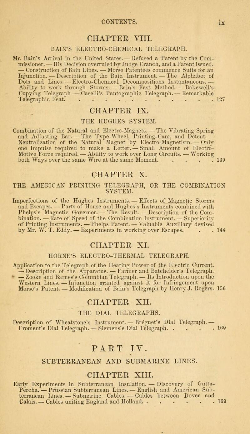 CHAPTER VIII. BAIX'S ELECTRO-CHEMICAL TELEGRAPH. Mr. Bain's Arrival in the United States. — Refused a Patent by the Com- missioner. — His Decision overruled by Judge Cranch, and a Patent issued. — Construction of Bain Lines. — Morse Patentees commence Suits for an Injunction. — Description of the Bain Instrument.—-The Alphabet of Dots and Lines. — Electro-Chemical Decompositions Instantaneous. — Ability to work through Storms. — Bain's Fast Method. — Bakewell's Copying Telegraph — Caselli's Pantographic Telegraph. — Remarkable Telegraphic Feat. 127 CHAPTER IX. THE HUGHES SYSTEM. Combination of the Natural and Electro-Magnets. — The Vibrating Spring and Adjusting Bar. — The Type-Wheel, Printing-Cam, and Detent. — Neutralization of the Natural Magnet by Electro-Magnetism. — Only one Impulse required to make a Letter. — Small Amount of Electro- Motive Force required. — Ability to work over Long Circuits. — Working both Ways over the same Wire at the same Moment. .... 139 CHAPTER X. THE AMERICAN PRINTING TELEGRAPH, OR THE COMBINATION SYSTEM. Imperfections of the Hughes Instruments. — Effects of Magnetic Storms and Escapes. — Parts of House and Hughes's Listruments combined with Phelps's Magnetic Governor. — The Result. — Description of the Com- bination. — Rate of Speed of the Combination Instrument. — Superiority of Printing Instruments. — Phelps Patent. — Valuable Auxiliary devised by Mr. W. T. Eddy. — Experiments in working over Escapes. . . 144 CHAPTER XL HORNE'S ELECTRO-THERMAL TELEGRAPH. Application to the Telegraph of the Heating Power of the Electric Current. — Description of the Apparatus. — Farmer and Batchelder's Telegraph. • — Zooke and Barnes's Columbian Telegraph. — Its Introduction upon the Western Lines.—Injunction granted against it for Infringement upon Morse's Patent. — Modification of Bain's Telegraph by Henry J. Rogers. 156 CHAPTER XII. THE DIAL TELEGRAPHS. Description of Wheatstone's Instrument. — Br^guet's Dial Telegraph. — Froment's Dial Telegraph. — Siemens's Dial Telegraph 160 PART IV. SUBTERRANEAN AND SUBMARINE LINES. CHAPTER XIII. Early Experiments in Subterranean Insulation. — Discovery of Gutta- percha. — Prussian Subterranean Lines. — English and American Sub- terranean Lines. — Submarine Cables. — Cables between Dover and Calais. — Cables uniting England and Holland 169