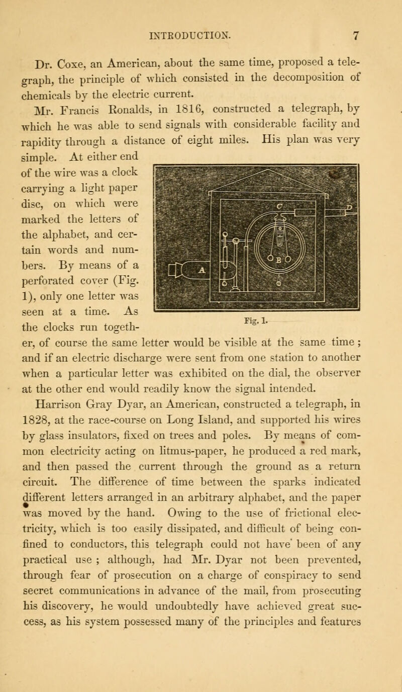 rig. 1. Dr. Coxe, an American, about the same time, proposed a tele- graph, the principle of which consisted in the decomposition of chemicals by the electric current. Mr. Francis Ronalds, in 1816, constructed a telegraph, by which he was able to send signals with considerable facility and rapidity through a distance of eight miles. His plan was very simple. At either end of the wire was a clock carrying a light paper disc, on which were marked the letters of the alphabet, and cer- tain words and num- bers. By means of a perforated cover (Fig. 1), only one letter was seen at a time. As the clocks run togeth- er, of course the same letter would be visible at the same time ; and if an electric discharge were sent from one station to another when a particular letter was exhibited on the dial, the observer at the other end would readily know the sigual intended. Harrison Gray Dyar, an American, constructed a telegraph, in 1828, at the race-course on Long Island, and supported his wires by glass insulators, fixed on trees and poles. By means of com- mon electricity acting on litmus-paper, he produced a red mark, and then passed the current through the ground as a return circuit. The difference of time between the sparks indicated different letters arranged in an arbitrary alphabet, and the paper was moved by the hand. Owing to the use of frictional elec- tricity, which is too easily dissipated, and difficult of being con- fined to conductors, this telegraph could not have' been of any practical use ; although, had Mr. Dyar not been prevented, through fear of prosecution on a charge of conspiracy to send secret communications in advance of the mail, from prosecuting his discovery, he would undoubtedly have achieved great suc- cess, as his system possessed many of the principles and features