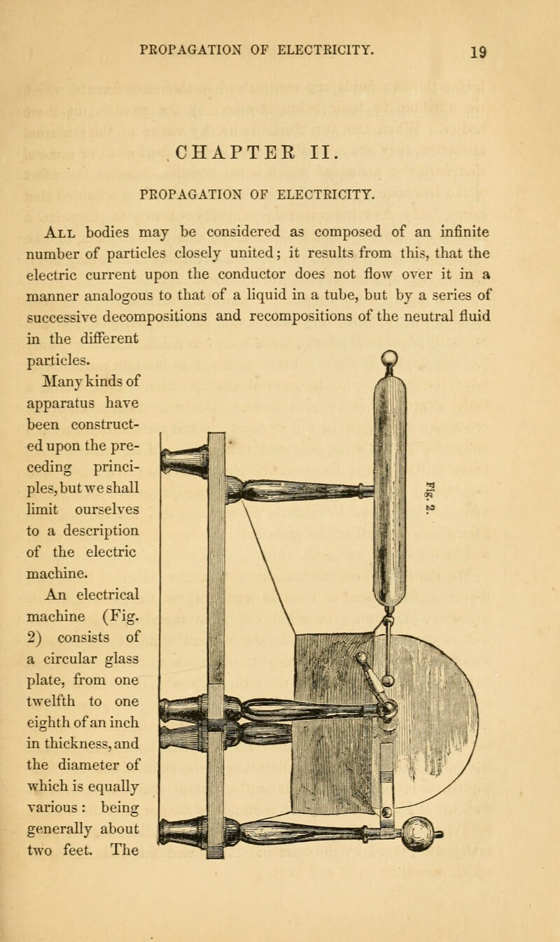 CHAPTER II PROPAGATION OF ELECTRICITY. All bodies may be considered as composed of an infinite number of particles closely united; it results from this, that the electric current upon the conductor does not flow over it in a manner analogous to that of a liquid in a tube, but by a series of successive decompositions and recompositions of the neutral fluid in the different particles. Many kinds of apparatus have been construct- ed upon the pre- ceding princi- ples, but we shall limit ourselves to a description of the electric machine. An electrical machine (Fig. 2) consists of a circular glass plate, from one twelfth to one eighth of an inch in thickness, and the diameter of which is equally various : being generally about two feet. The