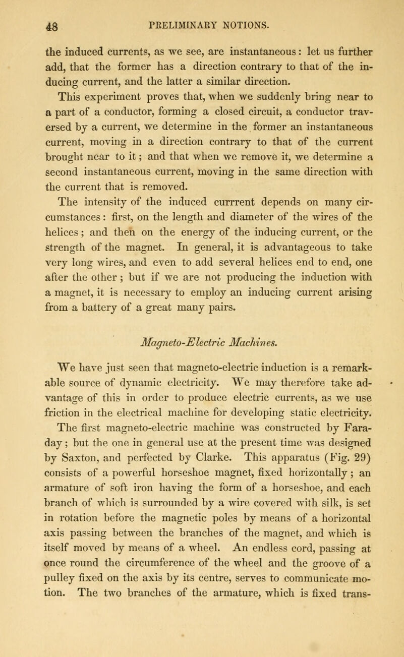 the induced currents, as we see, are instantaneous: let us further add, that the former has a direction contrary to that of the in- ducing current, and the latter a similar direction. This experiment proves that, when we suddenly bring near to a part of a conductor, forming a closed circuit, a conductor trav- ersed by a current, we determine in the former an instantaneous current, moving in a direction contrary to that of the current brought near to it; and that when we remove it, we determine a second instantaneous current, moving in the same direction with the current that is removed. The intensity of the induced currrent depends on many cir- cumstances : first, on the length and diameter of the wires of the helices; and then on the energy of the inducing current, or the strength of the magnet. In general, it is advantageous to take very long wires, and even to add several helices end to end, one after the other ; but if we are not producing the induction with a magnet, it is necessary to employ an inducing current arising from a battery of a great many pairs. Magneto-Electric Machines. We have just seen that magneto-electric induction is a remark- able source of dynamic electricity. We may therefore take ad- vantage of this in order to produce electric currents, as we use friction in the electrical machine for developing static electricity. The first magneto-electric machine was constructed by Fara- day ; but the one in general use at the present time was designed by Saxton, and perfected by Clarke. This apparatus (Fig. 29) consists of a powerful horseshoe magnet, fixed horizontally; an armature of soft iron having the form of a horseshoe, and each branch of which is surrounded by a wire covered with silk, is set in rotation before the magnetic poles by means of a horizontal axis passing between the branches of the magnet, and which is itself moved by means of a wheel. An endless cord, passing at once round the circumference of the wheel and the groove of a pulley fixed on the axis by its centre, serves to communicate mo- tion. The two branches of the armature, which is fixed trans-