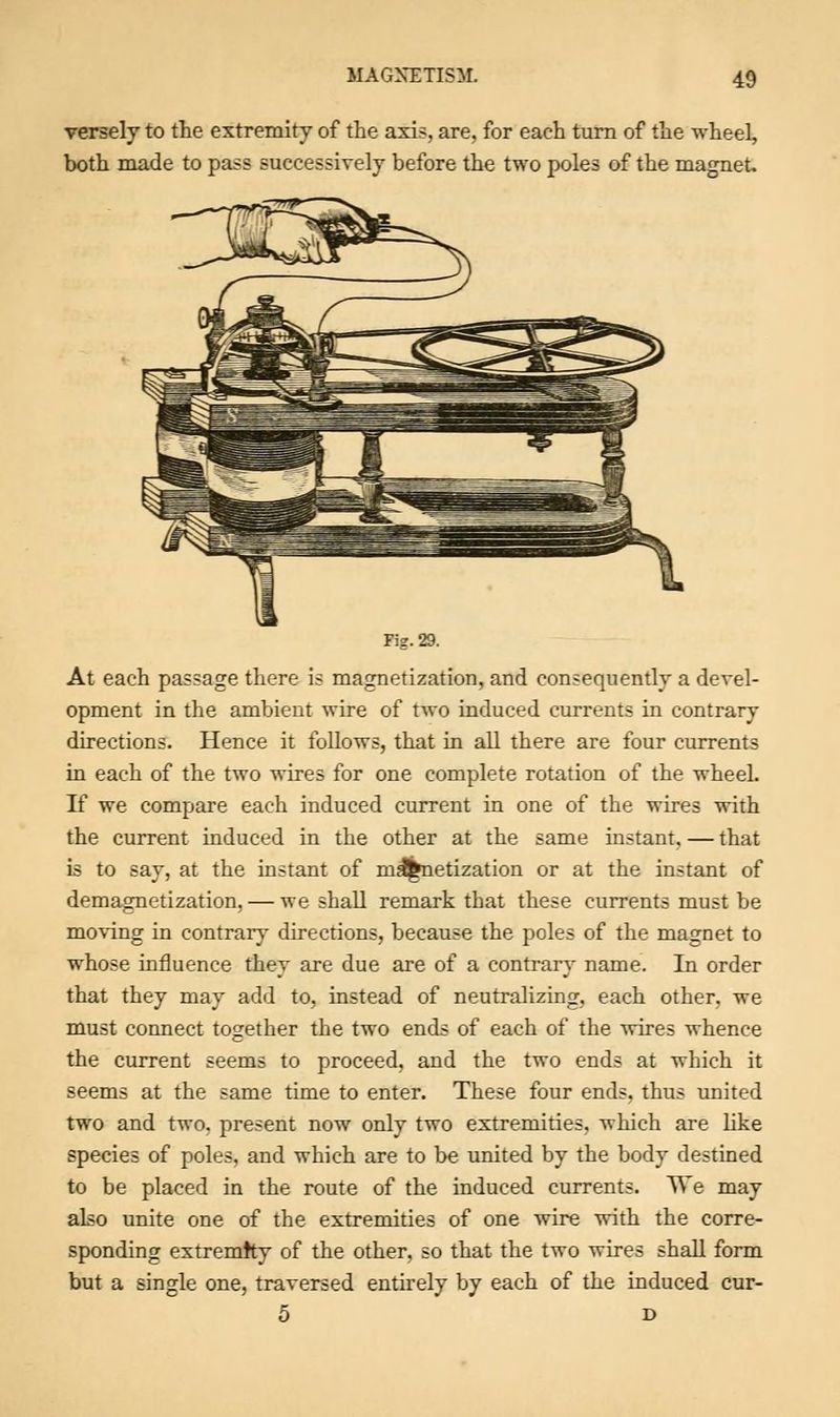 versely to the extremity of the axis, are, for each turn of the wheel, both made to pass successively before the two poles of the magnet. Fig. 29. At each passage there is magnetization, and consequently a devel- opment in the ambient wire of two induced currents in contrary directions. Hence it follows, that in all there are four currents in each of the two wires for one complete rotation of the wheel. If we compare each induced current in one of the wires with the current induced in the other at the same instant.—that is to say, at the instant of magnetization or at the instant of demagnetization, — we shall remark that these currents must be moving in contrary directions, because the poles of the magnet to whose influence they are due are of a contrary name. In order that they may add to, instead of neutralizing, each other, we must connect together the two ends of each of the wires whence the current seems to proceed, and the two ends at which it seems at the same time to enter. These four ends, thus united two and two. present now only two extremities, which are like species of poles, and which are to be united by the body destined to be placed in the route of the induced currents. We may also unite one of the extremities of one wire with the corre- sponding extremity of the other, so that the two wires shall form but a single one, traversed entirely by each of the induced cur- 5 D
