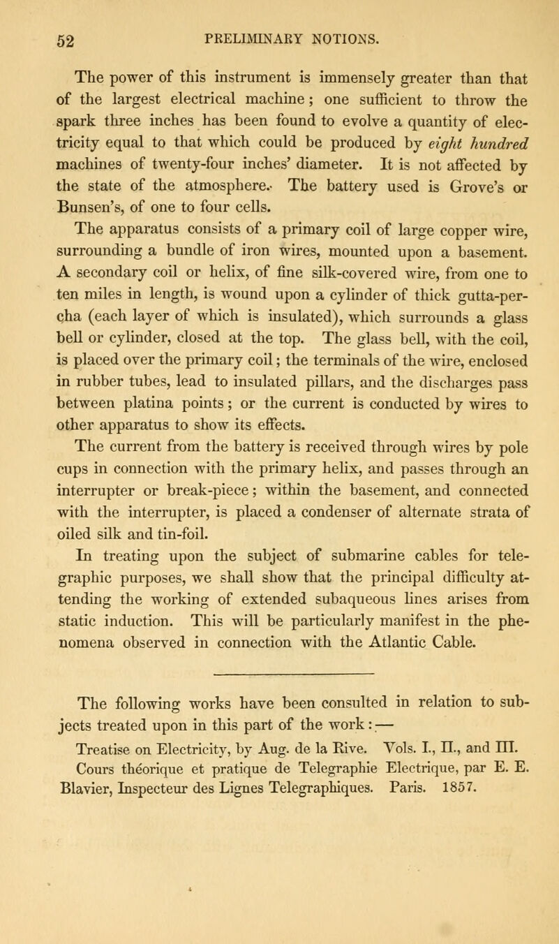 The power of this instrument is immensely greater than that of the largest electrical machine; one sufficient to throw the spark three inches has been found to evolve a quantity of elec- tricity equal to that which could be produced by eight hundred machines of twenty-four inches' diameter. It is not affected by the state of the atmosphere.- The battery used is Grove's or Bunsen's, of one to four cells. The apparatus consists of a primary coil of large copper wire, surrounding a bundle of iron wires, mounted upon a basement. A secondary coil or helix, of fine silk-covered wire, from one to ten miles in length, is wound upon a cylinder of thick gutta-per- qha (each layer of which is insulated), which surrounds a glass bell or cylinder, closed at the top. The glass bell, with the coil, is placed over the primary coil; the terminals of the wire, enclosed in rubber tubes, lead to insulated pillars, and the discharges pass between platina points; or the current is conducted by wires to other apparatus to show its effects. The current from the battery is received through wires by pole cups in connection with the primary helix, and passes through an interrupter or break-piece; within the basement, and connected with the interrupter, is placed a condenser of alternate strata of oiled silk and tin-foil. In treating upon the subject of submarine cables for tele- graphic purposes, we shall show that the principal difficulty at- tending the working of extended subaqueous fines arises from static induction. This will be particularly manifest in the phe- nomena observed in connection with the Atlantic Cable. The following works have been consulted in relation to sub- jects treated upon in this part of the work:;— Treatise on Electricity, by Aug. de la Rive. Yols. I., II., and HI. Cours theorique et pratique de Telegraphie Electrique, par E. E. Blavier, Inspecteur des Lignes Telegraphiques. Paris. 1857.