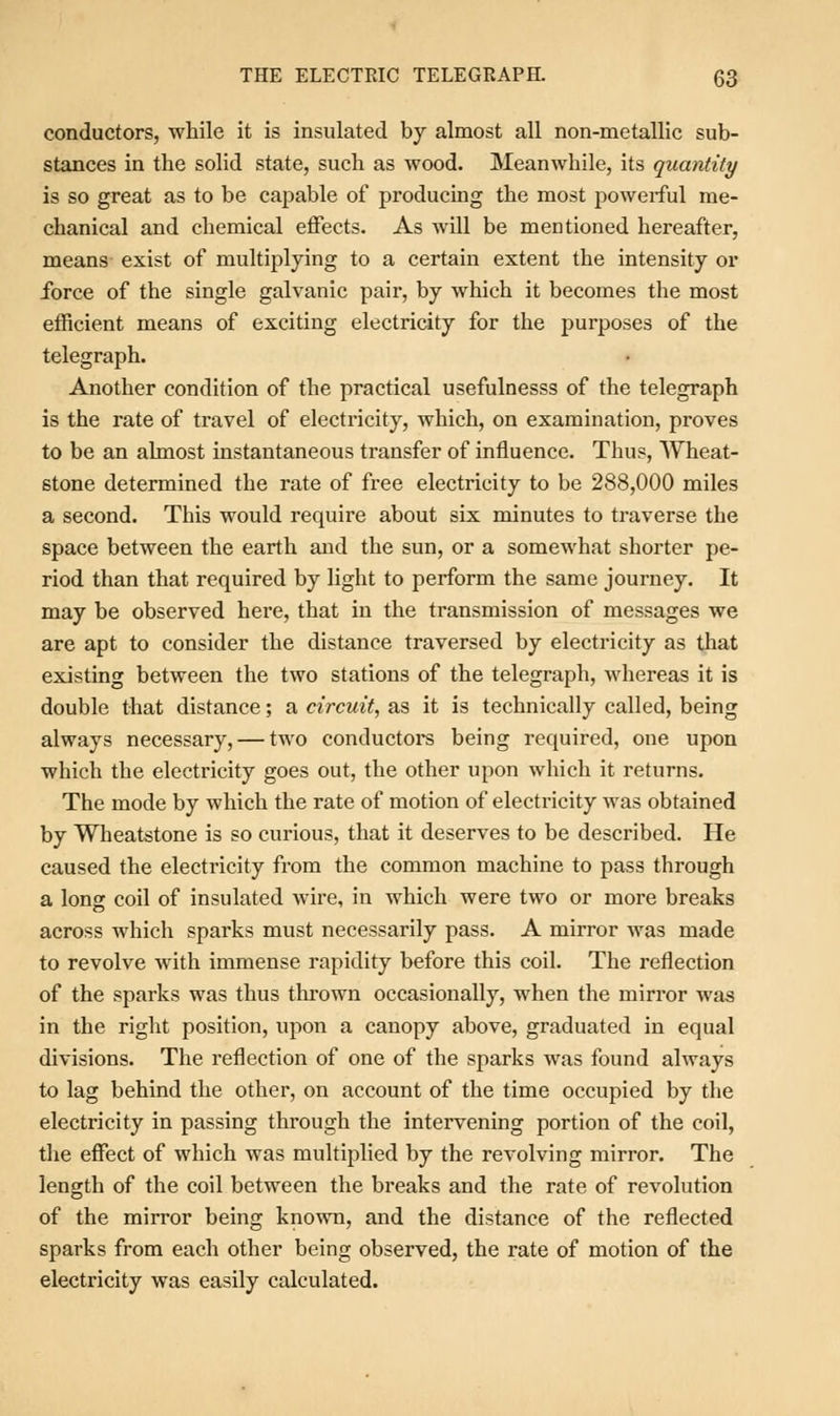 conductors, while it is insulated by almost all non-metallic sub- stances in the solid state, such as wood. Meanwhile, its quantity is so great as to be capable of producing the most powerful me- chanical and chemical effects. As will be mentioned hereafter, means exist of multiplying to a certain extent the intensity or force of the single galvanic pair, by which it becomes the most efficient means of exciting electricity for the purposes of the telegraph. Another condition of the practical usefulnesss of the telegraph is the rate of travel of electricity, which, on examination, proves to be an almost instantaneous transfer of influence. Thus, Wheat- stone determined the rate of free electricity to be 288,000 miles a second. This would require about six minutes to traverse the space between the earth and the sun, or a somewhat shorter pe- riod than that required by light to perform the same journey. It may be observed here, that in the transmission of messages we are apt to consider the distance traversed by electricity as that existing between the two stations of the telegraph, whereas it is double that distance; a circuit, as it is technically called, being always necessary, — two conductors being required, one upon which the electricity goes out, the other upon which it returns. The mode by which the rate of motion of electricity was obtained by Wheatstone is so curious, that it deserves to be described. He caused the electricity from the common machine to pass through a long coil of insulated wire, in which were two or more breaks across which sparks must necessarily pass. A mirror was made to revolve with immense rapidity before this coil. The reflection of the sparks was thus thrown occasionally, when the mirror was in the right position, upon a canopy above, graduated in equal divisions. The reflection of one of the sparks was found always to lag behind the other, on account of the time occupied by the electricity in passing through the intervening portion of the coil, the effect of which was multiplied by the revolving mirror. The length of the coil between the breaks and the rate of revolution of the mirror being known, and the distance of the reflected sparks from each other being observed, the rate of motion of the electricity was easily calculated.