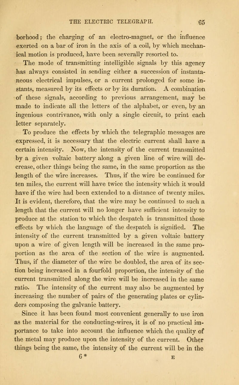 borhood; the charging of an electro-magnet, or the influence exerted on a bar of iron in the axis of a coil, by which mechan- ical motion is produced, have been severally resorted to. The mode of transmitting intelligible signals by this agency has always consisted in sending either a succession of instanta- neous electrical impulses, or a current prolonged for some in- stants, measured by its effects or by its duration. A combination of these signals, according to previous arrangement, may be made to indicate all the letters of the alphabet, or even, by an ingenious contrivance, with only a single circuit, to print each letter separately. To produce the effects by which the telegraphic messages are expressed, it is necessary that the electric current shall have a certain intensity. Now, the intensity of the current transmitted by a given voltaic battery along a given line of wire will de- crease, other things being the same, in the same proportion as the length of the wire increases. Thus, if the wire be continued for ten miles, the current will have twice the intensity which it would have if the wire had been extended to a distance of twenty miles. It is evident, therefore, that the wire may be continued to such a length that the current will no longer have sufficient intensity to produce at the station to which the despatch is transmitted those effects by which the language of the despatch is signified. The intensity of the current transmitted by a given voltaic battery upon a wire of given length will be increased in the same pro- portion as the area of the section of the wire is augmented. Thus, if the diameter of the wire be doubled, the area of its sec- tion being increased in a fourfold proportion, the intensity of the current transmitted along the wire will be increased in the same ratio. The intensity of the current may also be augmented by increasing the number of pairs of the generating plates or cylin- ders composing the galvanic battery. Since it has been found most convenient generally to use iron as the material for the conducting-wires, it is of no practical im- portance to take into account the influence which the quality of the metal may produce upon the intensity of the current. Other things being the same, the intensity of the current will be in the 6 * E