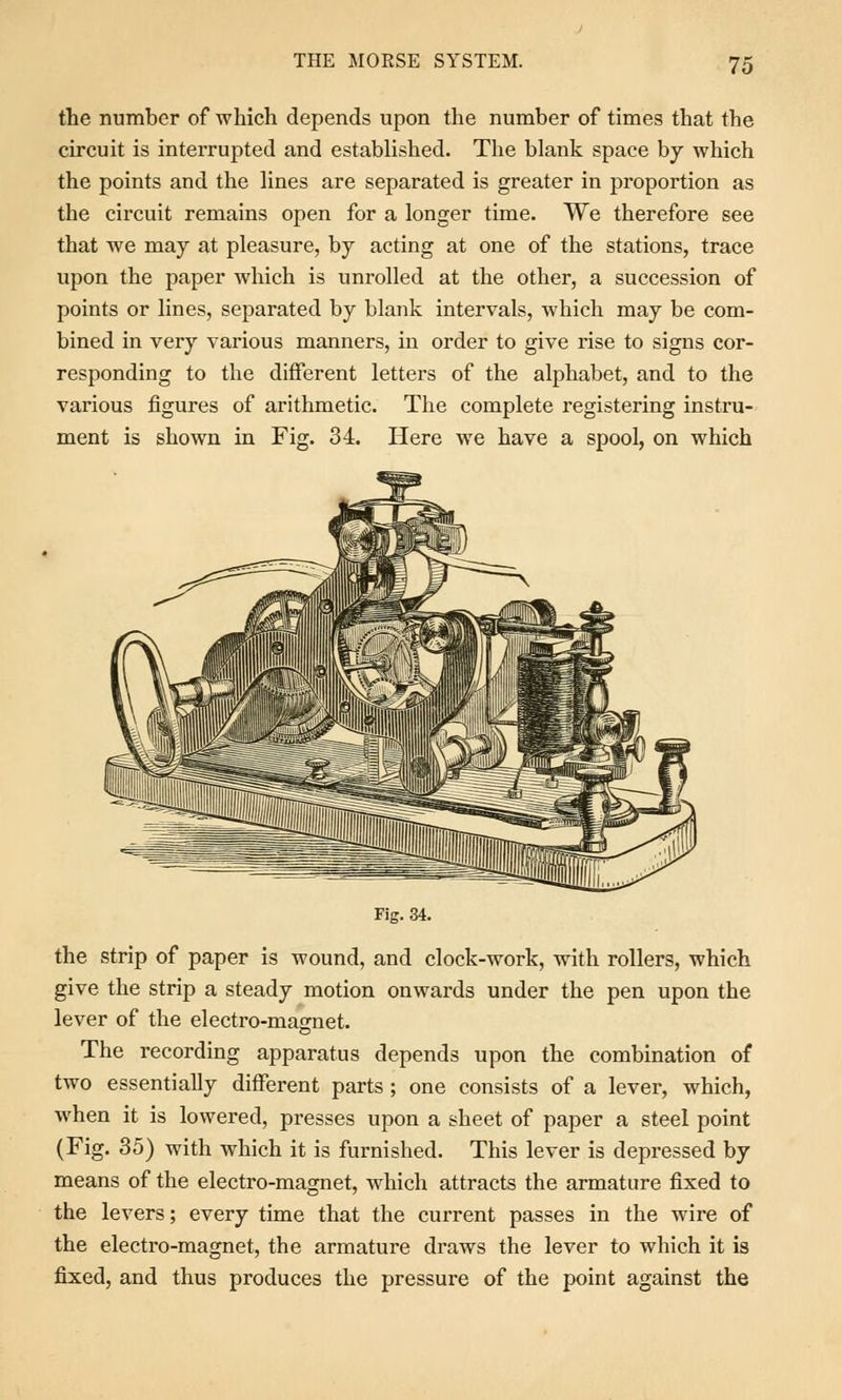 the number of which depends upon the number of times that the circuit is interrupted and established. The blank space by which the points and the lines are separated is greater in proportion as the circuit remains open for a longer time. We therefore see that we may at pleasure, by acting at one of the stations, trace upon the paper which is unrolled at the other, a succession of points or lines, separated by blank intervals, which may be com- bined in very various manners, in order to give rise to signs cor- responding to the different letters of the alphabet, and to the various figures of arithmetic. The complete registering instru- ment is shown in Fig. 34. Here we have a spool, on which Fig. 34. the strip of paper is wound, and clock-work, with rollers, which give the strip a steady motion onwards under the pen upon the lever of the electro-magnet. The recording apparatus depends upon the combination of two essentially different parts ; one consists of a lever, which, when it is lowered, presses upon a sheet of paper a steel point (Fig. 35) with which it is furnished. This lever is depressed by means of the electro-magnet, which attracts the armature fixed to the levers; every time that the current passes in the wire of the electro-magnet, the armature draws the lever to which it is fixed, and thus produces the pressure of the point against the