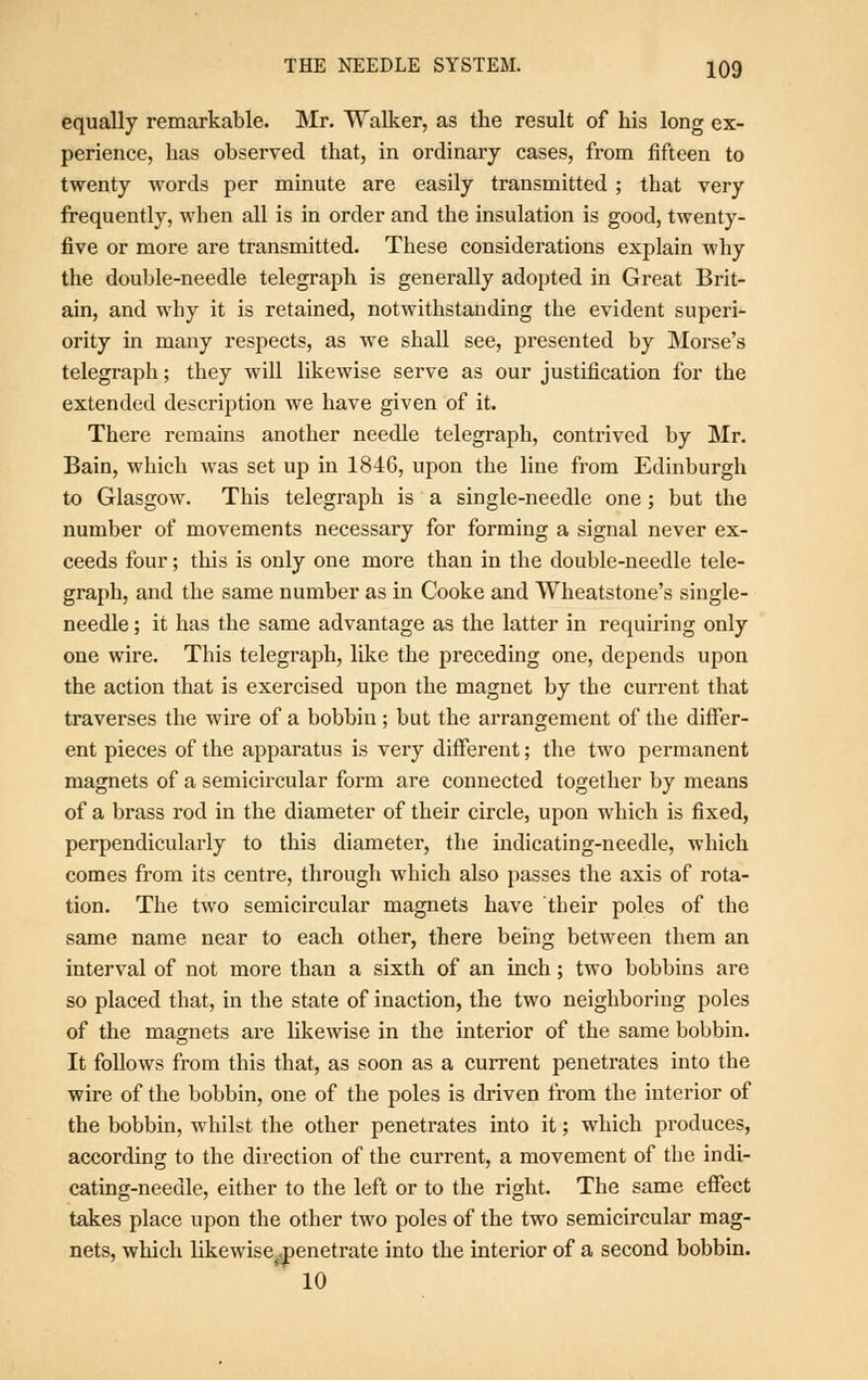 equally remarkable. Mr. Walker, as the result of his long ex- perience, has observed that, in ordinary cases, from fifteen to twenty words per minute are easily transmitted ; that very frequently, when all is in order and the insulation is good, twenty- five or more are transmitted. These considerations explain why the double-needle telegraph is generally adopted in Great Brit- ain, and why it is retained, notwithstanding the evident superi- ority in many respects, as we shall see, presented by Morse's telegraph; they will likewise serve as our justification for the extended description we have given of it. There remains another needle telegraph, contrived by Mr. Bain, which was set up in 1846, upon the line from Edinburgh to Glasgow. This telegraph is a single-needle one ; but the number of movements necessary for forming a signal never ex- ceeds four; this is only one more than in the double-needle tele- graph, and the same number as in Cooke and Wheatstone's single- needle ; it has the same advantage as the latter in requiring only one wire. This telegraph, like the preceding one, depends upon the action that is exercised upon the magnet by the current that traverses the wire of a bobbin ; but the arrangement of the differ- ent pieces of the apparatus is very different; the two permanent magnets of a semicircular form are connected together by means of a brass rod in the diameter of their circle, upon which is fixed, perpendicularly to this diameter, the indicating-needle, which comes from its centre, through which also passes the axis of rota- tion. The two semicircular magnets have their poles of the same name near to each other, there being between them an interval of not more than a sixth of an inch; two bobbins are so placed that, in the state of inaction, the two neighboring poles of the magnets are likewise in the interior of the same bobbin. It follows from this that, as soon as a current penetrates into the wire of the bobbin, one of the poles is driven from the interior of the bobbin, whilst the other penetrates into it; which produces, according to the direction of the current, a movement of the indi- cating-needle, either to the left or to the right. The same effect takes place upon the other two poles of the two semicircular mag- nets, which likewise^penetrate into the interior of a second bobbin. 10