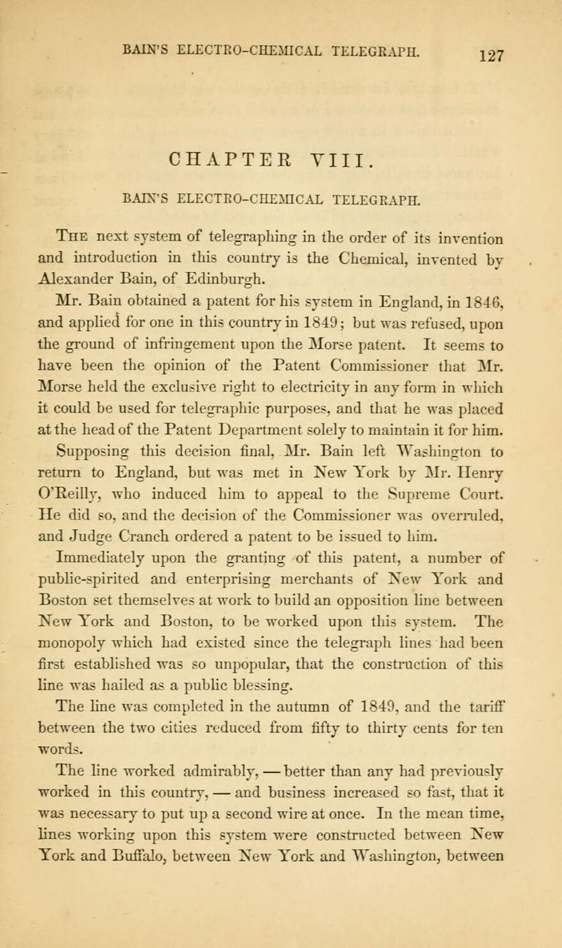 CHAPTER Till. BAIN'S ELECTBO-CHEMICAL TELEGRAPH. The next system of telegraphing in the order of its invention and introduction in this country is the Chemical, invented bv Alexander Bain, of Edinburgh. Mr. Bain obtained a patent for his system in England, in 1846, and applied for one in this country in 1849; but was refused, upon the ground of infringement upon the Morse patent. It seems to have been the opinion of the Patent Commissioner that Mr. Morse held the exclusive right to electricity in any form in which it could be used for telegraphic purposes, and that he was placed at the head of the Patent Department solely to maintain it for him. Supposing this decision final, Mr. Bain left Washington to return to England, but was met in New York by Mr. Henry O'Reilly, who induced him to appeal to the Supreme Court. He did so, and the decision of the Commissioner was overruled, and Judge Cranch ordered a patent to be issued to him. Immediately upon the granting of this patent, a number of public-spirited and enterprising merchants of New York and Boston set themselves at work to build an opposition line between New York and Boston, to be worked upon this system. The monopoly which had existed since the telegraph lines had been first established was so unpopular, that the construction of this line was hailed as a public blessing. The line was completed in the autumn of 1849, and the tariff between the two cities reduced from fifty to thirty cents for ten words. The line worked admirably, — better than any had previously worked in this country. — and business increased so fast, that it was necessary to put up a second wire at once. In the mean time, lines working upon this system were constructed between New York and Buffalo, between New York and Washington, between