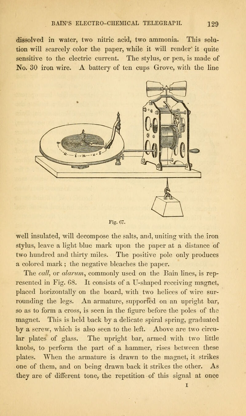 dissolved in water, two nitric acid, two ammonia. This solu- tion will scarcely color the paper, while it will render' it quite sensitive to the electric current. The stylus, or pen, is made of No. 30 iron wire. A battery of ten cups Grove, with the line Fig. 67. well insulated, will decompose the salts, and, uniting with the iron stylus, leave a light blue mark upon the paper at a distance of two hundred and thirty miles. The positive pole only produces a colored mark; the negative bleaches the paper. The call, or alarum, commonly used on the Bain lines, is rep- resented in Fig. 68. It consists of a U-shaped receiving magnet, placed horizontally on the board, with two helices of wire sur- rounding the legs. An armature, supported on an upright bar, so as to form a cross, is seen in the figure before the poles of the magnet. This is held back by a delicate spiral spring, graduated by a screw, which is also seen to the left. Above are two circu- lar plates of glass. The upright bar, armed with two little knobs, to perform the part of a hammer, rises between these plates. When the armature is drawn to the magnet, it strikes one of them, and on being drawn back it strikes the other. As they are of different tone, the repetition of this signal at once