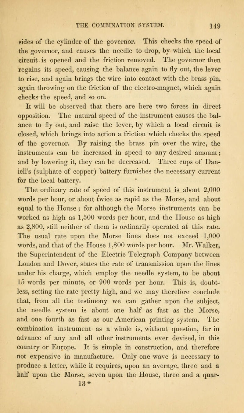 sides of the cylinder of the governor. This checks the speed of the governor, and causes the needle to drop, by which the local circuit is opened and the friction removed. The governor then regains its speed, causing the balance again to fly out, the lever to rise, and again brings the wire into contact with the brass pin, again throwing on the friction of the electro-magnet, which again checks the speed, and so on. It will be observed that there are here two forces in direct opposition. The natural speed of the instrument causes the bal- ance to fly out, and raise the lever, by which a local circuit is closed, which brings into action a friction which checks the speed of the governor. By raising the brass pin over the wire, the instruments can be increased in speed to any desired amount; and by lowering it, they can be decreased. Three cups of Dan- iell's (sulphate of copper) battery furnishes the necessary current for the local battery. ' The ordinary rate of speed of this instrument is about 2,000 words per hour, or about twice as rapid as the Morse, and about equal to the House ; for although the Morse instruments can be worked as high as 1,500 words per hour, and the House as high as 2,800, still neither of them is ordinarily operated at this rate. The usual rate upon the Morse lines does not exceed 1,000 words, and that of the House 1,800 words per hour. Mr. Walker, the Superintendent of the Electric Telegraph Company between London and Dover, states the rate of transmission upon the lines under his charge, which employ the needle system, to be about 15 words per minute, or 900 words per hour. This is, doubt- less, setting the rate pretty high, and we may therefore conclude that, from all the testimony we can gather upon the subject, the needle system is about one half as fast as the Morse, and one fourth as fast as our American printing system. The combination instrument as a whole is, without question, far in advance of any and all other instruments ever devised, in this country or Europe. It is simple in construction, and therefore not expensive in manufacture. Only one wave is necessary to produce a letter, while it requires, upon an average, three and a half upon the Morse, seven upon the House, three and a quar- 13*