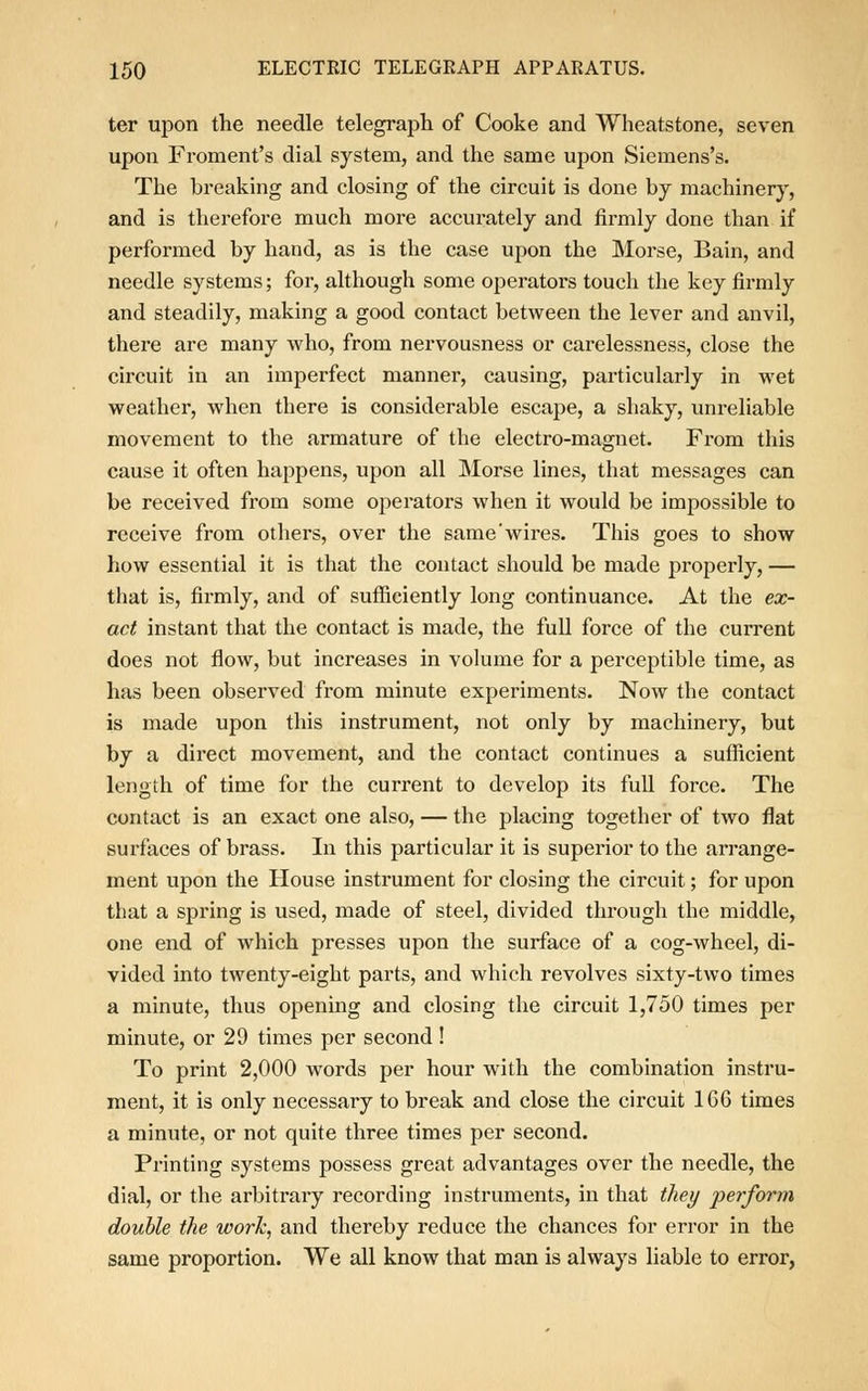 ter upon the needle telegraph of Cooke and Wheatstone, seven upon Froment's dial system, and the same upon Sieinens's. The breaking and closing of the circuit is done by machinery, and is therefore much more accurately and firmly done than if performed by hand, as is the case upon the Morse, Bain, and needle systems; for, although some operators touch the key firmly and steadily, making a good contact between the lever and anvil, there are many who, from nervousness or carelessness, close the circuit in an imperfect manner, causing, particularly in wet weather, when there is considerable escape, a shaky, unreliable movement to the armature of the electro-magnet. From this cause it often happens, upon all Morse lines, that messages can be received from some operators when it would be impossible to receive from others, over the same wires. This goes to show how essential it is that the contact should be made properly, — that is, firmly, and of sufficiently long continuance. At the ex- act instant that the contact is made, the full force of the current does not flow, but increases in volume for a perceptible time, as has been observed from minute experiments. Now the contact is made upon this instrument, not only by machinery, but by a direct movement, and the contact continues a sufficient length of time for the current to develop its full force. The contact is an exact one also, — the placing together of two flat surfaces of brass. In this particular it is superior to the arrange- ment upon the House instrument for closing the circuit; for upon that a spring is used, made of steel, divided through the middle, one end of which presses upon the surface of a cog-wheel, di- vided into twenty-eight parts, and which revolves sixty-two times a minute, thus opening and closing the circuit 1,750 times per minute, or 29 times per second! To print 2,000 words per hour with the combination instru- ment, it is only necessary to break and close the circuit 1G6 times a minute, or not quite three times per second. Printing systems possess great advantages over the needle, the dial, or the arbitrary recording instruments, in that they perform double the work, and thereby reduce the chances for error in the same proportion. We all know that man is always liable to error,