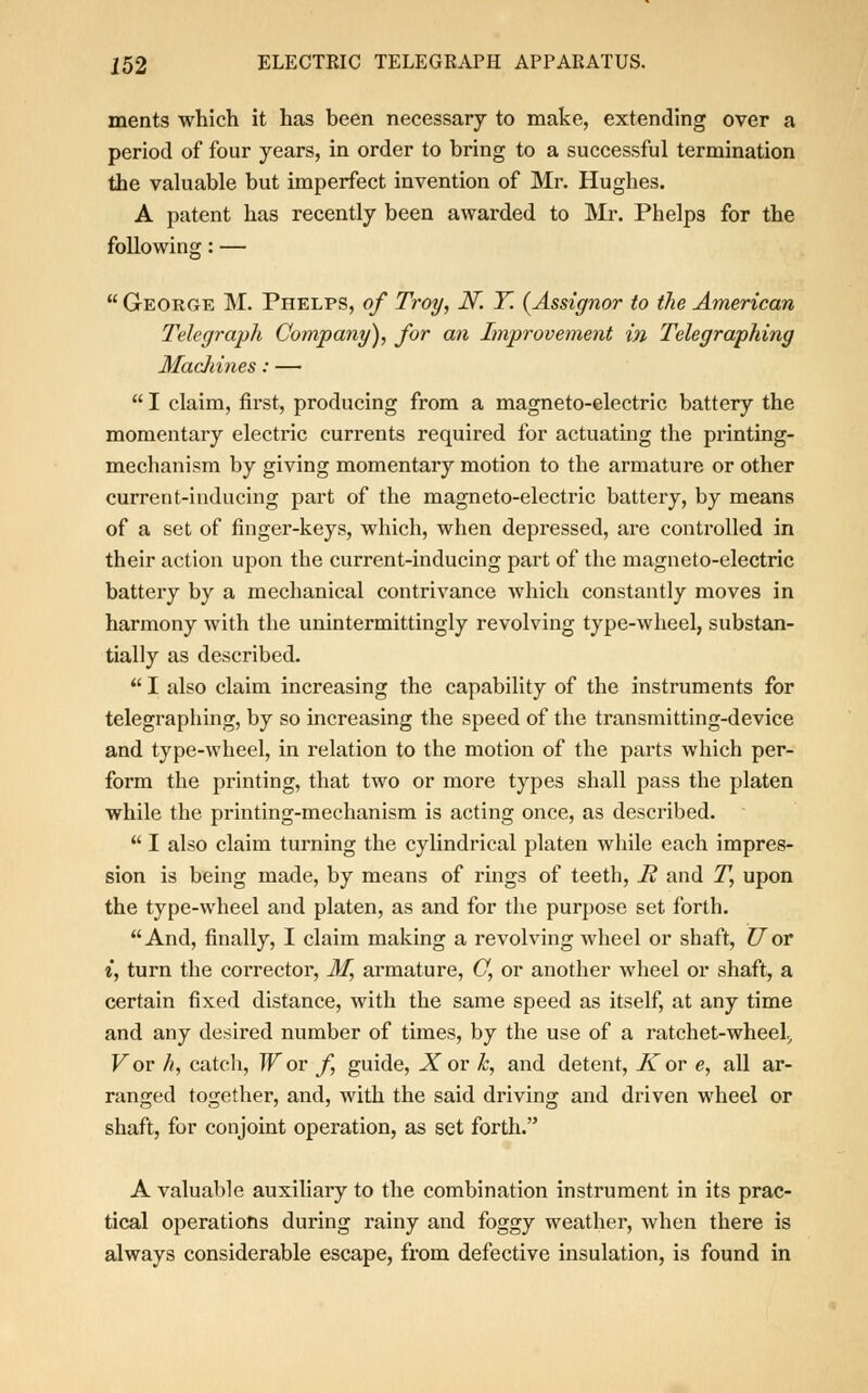 ments which it has been necessary to make, extending over a period of four years, in order to bring to a successful termination the valuable but imperfect invention of Mr. Hughes. A patent has recently been awarded to Mr. Phelps for the following: — George M. Phelps, of Troy, N. Y. {Assignor to the American Telegraph Company), for an Improvement in Telegraphing Machines: — I claim, first, producing from a magneto-electric battery the momentary electric currents required for actuating the printing- mechanism by giving momentary motion to the armature or other current-inducing part of the magneto-electric battery, by means of a set of finger-keys, which, when depressed, are controlled in their action upon the current-inducing part of the magneto-electric battery by a mechanical contrivance which constantly moves in harmony with the unintermittingly revolving type-wheel, substan- tially as described. I also claim increasing the capability of the instruments for telegraphing, by so increasing the speed of the transmitting-device and type-wheel, in relation to the motion of the parts which per- form the printing, that two or more types shall pass the platen while the printing-mechanism is acting once, as described. I also claim turning the cylindrical platen while each impres- sion is being made, by means of rings of teeth, B, and T, upon the type-wheel and platen, as and for the purpose set forth. And, finally, I claim making a revolving wheel or shaft, Uor i, turn the corrector, M, armature, C, or another wheel or shaft, a certain fixed distance, with the same speed as itself, at any time and any desired number of times, by the use of a ratchet-wheel;, Vov h, catch, W or f guide, X or k, and detent, A or e, all ar- ranged together, and, with the said driving and driven wheel or shaft, for conjoint operation, as set forth. A valuable auxiliary to the combination instrument in its prac- tical operations during rainy and foggy weather, when there is always considerable escape, from defective insulation, is found in