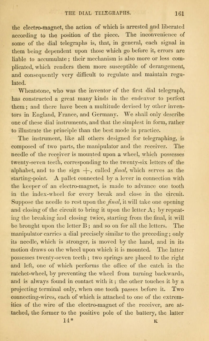 the electro-magnet, the action of which is arrested and liberated according to the position of the piece. The inconvenience of some of the dial telegraphs is, that, in general, each signal in them being dependent upon those which go before it, errors are liable to accumulate ; their mechanism is also more or less com- plicated, which renders them more susceptible of derangement, and consequently very difficult to regulate and maintain regu- lated. Wheatstone, who was the inventor of the first dial telegraph, has constructed a great many kinds in the endeavor to perfect them; and there have been a multitude devised by other inven- tors in England, France, and Germany. We shall only describe one of these dial instruments, and that the simplest in form, rather to illustrate the principle than the best mode in practice. The instrument, like all others designed for telegraphing, is composed of two parts, the manipulator and the receiver. The needle of the receiver is mounted upon a wheel, which possesses twenty-seven teeth, corresponding to the twenty-six letters of the alphabet, and to the sign -\-, called final, which serves as the starting-point. A pallet connected by a lever in connection with the keeper of an electro-magnet, is made to advance one tooth in the index-wheel for every break and close in the circuit. Suppose the needle to rest upon the final, it will take one opening and closing of the circuit to bring it upon the letter A; by repeat- ing the breaking and closing twice, starting from the final, it will be brought upon the letter B ; and so on for all the letters. The manipulator carries a dial precisely similar to the preceding; only its needle, which is stronger, is moved by the hand, and in its motion draws on the wheel upon which it is mounted. The latter possesses twenty-seven teeth ; two springs are placed to the right and left, one of which performs the office of the catch in the ratchet-wheel, by preventing the wheel from turning backwards, and is always found in contact with it; the other touches it by a projecting terminal only, when one tooth passes before it. Two connecting-wires, each of which is attached to one of the extrem- ities of the wire of the electro-magnet of the receiver, are at- tached, the former to the positive pole of the battery, the latter 14* K