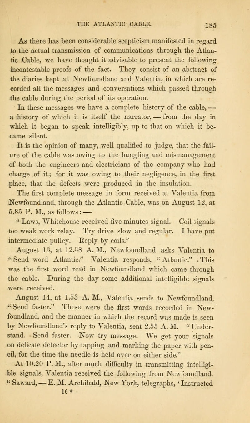 As there has been considerable scepticism manifested in regard to the actual transmission of communications through the Atlan- tic Cable, we have thought it advisable to present the following incontestable proofs of the fact. They consist of an abstract of the diaries kept at Newfoundland and Valentia, in which are re- corded all the messages and conversations which passed through the cable during the period of its operation. In these messages we have a complete history of the cable, — a history of which it is itself the narrator, — from the day in which it began to speak intelligibly, up to that on which it be- came silent. It is the opinion of many, well qualified to judge, that the fail- ure of the cable was owing to the bungling and mismanagement of both the engineers and electricians of the company who had charge of it; for it was owing to their negligence, in the first place, that the defects were produced in the insulation. The first complete message in form received at Valentia from Newfoundland, through the Atlantic Cable, was on August 12, at 5.35 P. M., as follows: — Laws, Whitehouse received five minutes signal. Coil signals too weak work relay. Try drive slow and regular. I have put intermediate pulley. Reply by coils. August 13, at 12.38 A. M., Newfoundland asks Valentia to '; Send word Atlantic. Valentia responds, Atlantic. . This was the first word read in Newfoundland which came through the cable. During the day some additional intelligible signals were received. August 14, at 1.53 A. M., Valentia sends to Newfoundland, Send faster. These were the first words recorded in New- foundland, and the manner in which the record was made is seen by Newfoundland's reply to Valentia, sent 2.55 A. M. Under- stand. Send faster. Now try message. We get your signals on delicate detector by tapping and marking the paper with pen- cil, for the time the needle is held over on either side. At 10.20 P. M., after much difficulty in transmitting intelligi- ble signals, Valentia received the following from Newfoundland. Saward, — E. M. Archibald, New York, telegraphs, < Instructed 16*