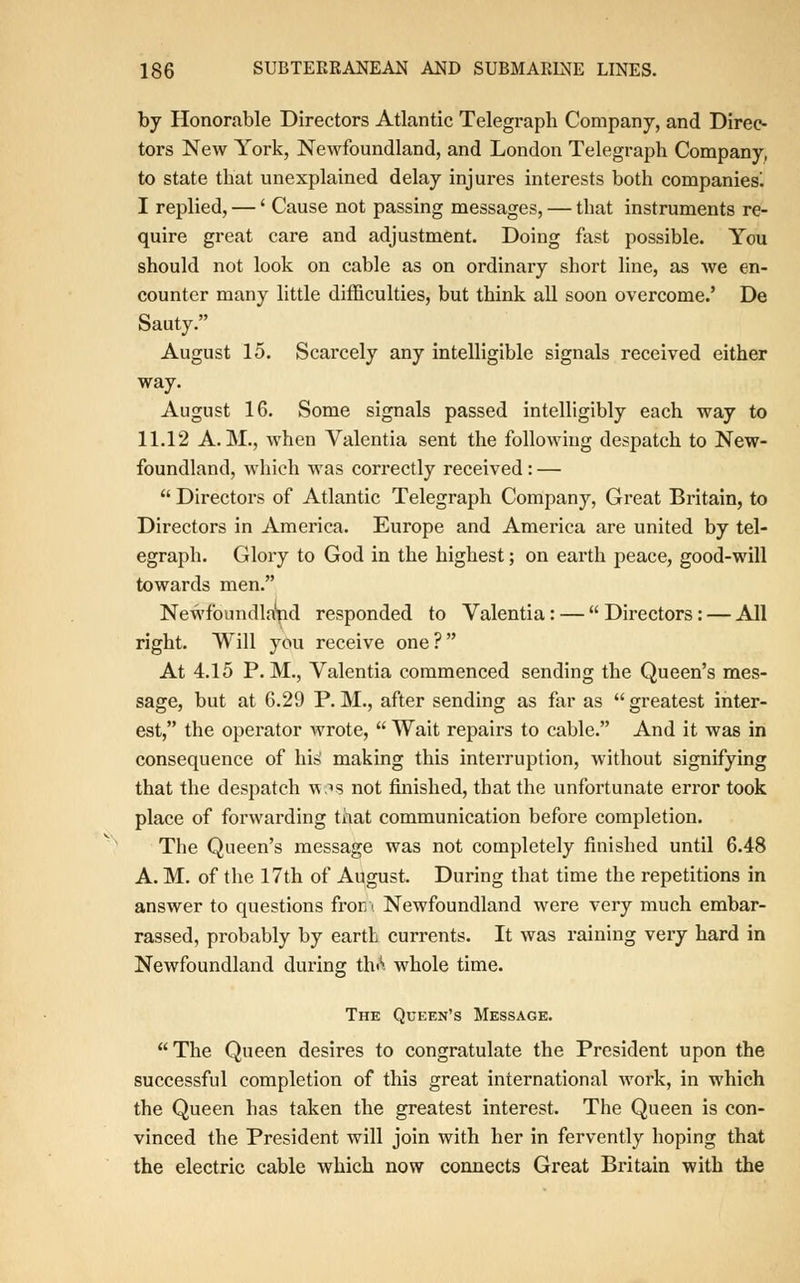 by Honorable Directors Atlantic Telegraph Company, and Direc- tors New York, Newfoundland, and London Telegraph Company, to state that unexplained delay injures interests both companies^ I replied, —' Cause not passing messages, — that instruments re- quire great care and adjustment. Doing fast possible. You should not look on cable as on ordinary short line, as we en- counter many little difficulties, but think all soon overcome.' De Sauty. August 15. Scarcely any intelligible signals received either way. August 16. Some signals passed intelligibly each way to 11.12 A.M., when Valentia sent the following despatch to New- foundland, which was correctly received : — Directors of Atlantic Telegraph Company, Great Britain, to Directors in America. Europe and America are united by tel- egraph. Glory to God in the highest; on earth peace, good-will towards men. Newfoundland responded to Valentia: — Directors: — All right. Will you receive one ? At 4.15 P.M., Valentia commenced sending the Queen's mes- sage, but at 6.29 P. M., after sending as far as greatest inter- est, the operator wrote, Wait repairs to cable. And it was in consequence of his1 making this interruption, without signifying that the despatch vos not finished, that the unfortunate error took place of forwarding that communication before completion. The Queen's message was not completely finished until 6.48 A. M. of the 17th of August. During that time the repetitions in answer to questions from Newfoundland were very much embar- rassed, probably by earth currents. It was raining very hard in Newfoundland during thA whole time. The Queen's Message. The Queen desires to congratulate the President upon the successful completion of this great international work, in which the Queen has taken the greatest interest. The Queen is con- vinced the President will join with her in fervently hoping that the electric cable which now connects Great Britain with the