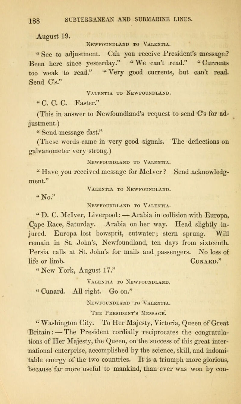 August 19. Newfoundland to Valentia. See to adjustment. Can you receive President's message ? Been here since yesterday. We can't read. Currents too weak to read. Very good currents, but can't read. Send C's. Valentia to Newfoundland. C. C. C. Faster. (This in answer to Newfoundland's request to send C's for ad- justment.) Send message fast. (These words came in very good signals. The deflections on galvanometer very strong.) Newfoundland to Valentia. Have you received message for Mclver ? Send acknowledg- ment. Valentia to Newfoundland. No. Newfoundland to Valentia. D. C. Mclver, Liverpool: — Arabia in collision with Europa, Cape Race, Saturday. Arabia on her way. Head slightly in- jured. Europa lost bowsprit, cutwater; stern sprung. Will remain in St. John's, Newfoundland, ten days from sixteenth. Persia calls at St. John's for mails and passengers. No loss of life or limb. Cunard. New York, August 17. Valentia to Newfoundland. Cunard. All right. Go on. Newfoundland to Valentia. The President's Message. Washington City. To Her Majesty, Victoria, Queen of Great Britain: — The President cordially reciprocates the congratula- tions of Her Majesty, the Queen, on the success of this great inter- national enterprise, accomplished by the science, skill, and indomi- table energy of the two countries. It is a triumph more glorious, because far more useful to mankind, than ever was won by con-