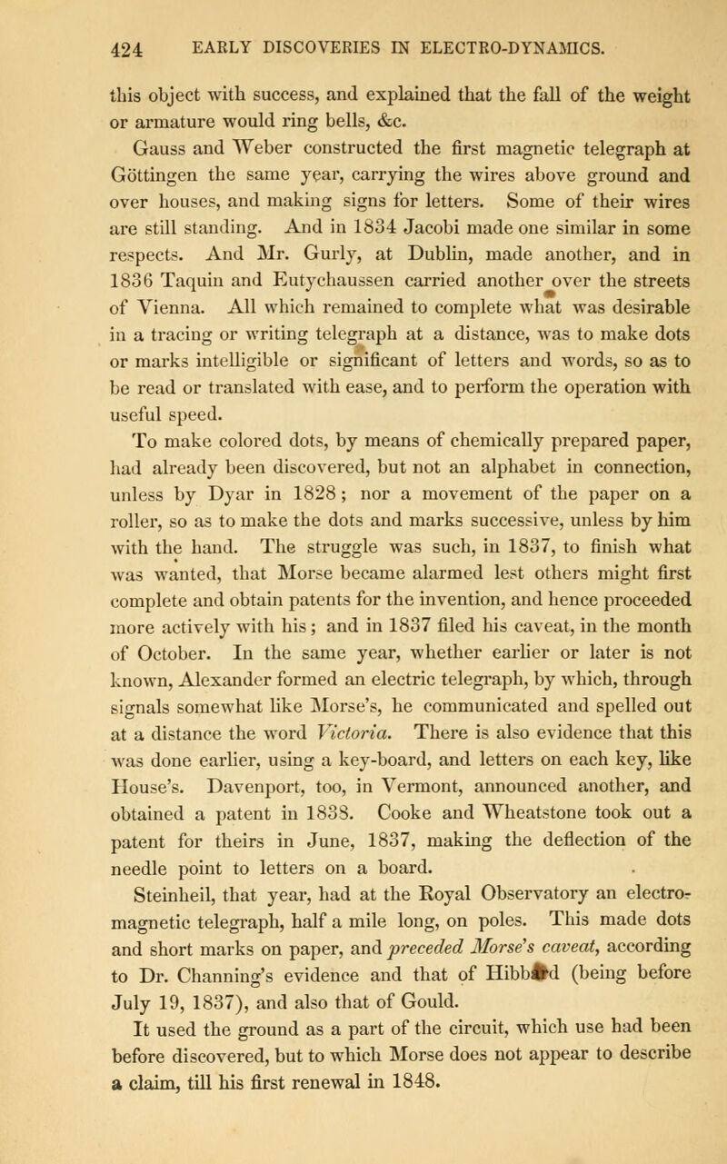 this object with success, and explained that the fall of the weight or armature would ring bells, &c. Gauss and Weber constructed the first magnetic telegraph at Gottingen the same year, carrying the wires above ground and over houses, and making signs for letters. Some of their wires are still standing. And in 1834 Jacobi made one similar in some respects. And Mr. Gurly, at Dublin, made another, and in 1836 Taquin and Eutychaussen carried another over the streets of Vienna. All which remained to complete what was desirable in a tracing or writing telegraph at a distance, was to make dots or marks intelligible or significant of letters and words, so as to be read or translated with ease, and to perform the operation with useful speed. To make colored dots, by means of chemically prepared paper, had already been discovered, but not an alphabet in connection, unless by Dyar in 1828; nor a movement of the paper on a roller, so as to make the dots and marks successive, unless by him with the hand. The struggle was such, in 1837, to finish what was wanted, that Morse became alarmed lest others might first complete and obtain patents for the invention, and hence proceeded more actively with his; and in 1837 filed his caveat, in the month of October. In the same year, whether earlier or later is not known, Alexander formed an electric telegraph, by which, through signals somewhat like Morse's, he communicated and spelled out at a distance the word Victoria. There is also evidence that this was done earlier, using a key-board, and letters on each key, like House's. Davenport, too, in Vermont, announced another, and obtained a patent in 1838. Cooke and Wheatstone took out a patent for theirs in June, 1837, making the deflection of the needle point to letters on a board. Steinheil, that year, had at the Royal Observatory an electro- magnetic telegraph, half a mile long, on poles. This made dots and short marks on paper, and preceded 3Iorse's caveat, according to Dr. Channing's evidence and that of Hibbfcd (being before July 19, 1837), and also that of Gould. It used the ground as a part of the circuit, which use had been before discovered, but to which Morse does not appear to describe a claim, till bis first renewal in 1848.