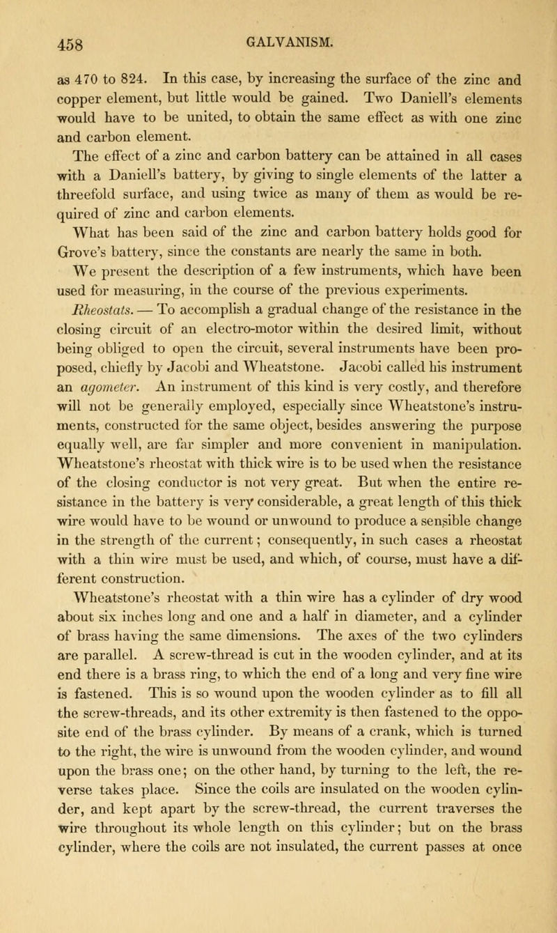 as 470 to 824. In this case, by increasing the surface of the zinc and copper element, but little would be gained. Two DanielPs elements would have to be united, to obtain the same effect as with one zinc and carbon element. The effect of a zinc and carbon battery can be attained in all cases with a Daniell's battery, by giving to single elements of the latter a threefold surface, and using twice as many of them as would be re- quired of zinc and carbon elements. What has been said of the zinc and carbon battery holds good for Grove's battery, since the constants are nearly the same in both. We present the description of a few instruments, which have been used for measuring, in the course of the previous experiments. Rheostats. — To accomplish a gradual change of the resistance in the closing circuit of an electro-motor within the desired limit, without being obliged to open the circuit, several instruments have been pro- posed, chiefly by Jacobi and Wheatstone. Jacobi called his instrument an agometer. An instrument of this kind is very costly, and therefore will not be generally employed, especially since Wheatstone's instru- ments, constructed for the same object, besides answering the purpose equally well, are far simpler and more convenient in manipulation. Wheatstone's rheostat with thick wire is to be used when the resistance of the closing conductor is not very great. But when the entire re- sistance in the battery is very considerable, a great length of this thick wire would have to be wound or unwound to produce a sensible change in the strength of the current; consequently, in such cases a rheostat with a thin wire must be used, and which, of course, must have a dif- ferent construction. Wheatstone's rheostat with a thin wire has a cylinder of dry wood about six inches long and one and a half in diameter, and a cylinder of brass having the same dimensions. The axes of the two cylinders are parallel. A screw-thread is cut in the wooden cylinder, and at its end there is a brass ring, to which the end of a long and very fine wire is fastened. This is so wound upon the wooden cylinder as to fill all the screw-threads, and its other extremity is then fastened to the oppo- site end of the brass cylinder. By means of a crank, which is turned to the right, the wire is unwound from the wooden cylinder, and wound upon the brass one; on the other hand, by turning to the left, the re- verse takes place. Since the coils are insulated on the wooden cylin- der, and kept apart by the screw-thread, the current traverses the wire throughout its whole length on this cylinder; but on the brass cylinder, where the coils are not insulated, the current passes at once