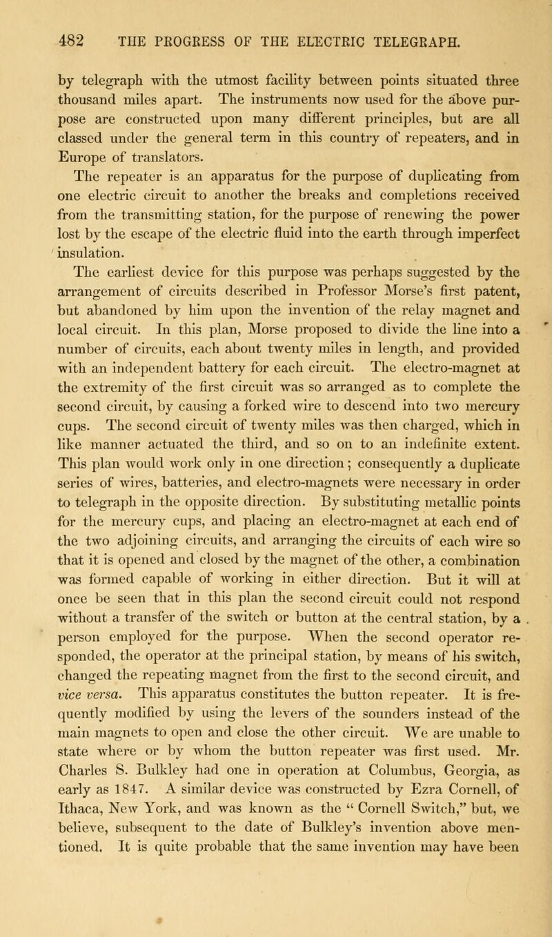 by telegraph with the utmost facility between points situated three thousand miles apart. The instruments now used for the above pur- pose are constructed upon many different principles, but are all classed under the general term in this country of repeaters, and in Europe of translators. The repeater is an apparatus for the purpose of duplicating from one electric circuit to another the breaks and completions received from the transmitting station, for the purpose of renewing the power lost by the escape of the electric fluid into the earth through imperfect insulation. The earliest device for this purpose was perhaps suggested by the arrangement of circuits described in Professor Morse's first patent, but abandoned by him upon the invention of the relay magnet and local circuit. In this plan, Morse proposed to divide the Une into a number of circuits, each about twenty miles in length, and provided with an independent battery for each circuit. The electro-magnet at the extremity of the first circuit was so arranged as to complete the second circuit, by causing a forked wire to descend into two mercury cups. The second circuit of twenty miles was then charged, which in like manner actuated the third, and so on to an indefinite extent. This plan would work only in one direction; consequently a duplicate series of wires, batteries, and electro-magnets were necessary in order to telegraph in the opposite direction. By substituting metallic points for the mercury cups, and placing an electro-magnet at each end of the two adjoining circuits, and arranging the circuits of each wire so that it is opened and closed by the magnet of the other, a combination was formed capable of working in either direction. But it will at once be seen that in this plan the second circuit could not respond without a transfer of the switch or button at the central station, by a person employed for the purpose. When the second operator re- sponded, the operator at the principal station, by means of his switch, changed the repeating magnet from the first to the second circuit, and vice versa. This apparatus constitutes the button repeater. It is fre- quently modified by using the levers of the sounders instead of the main magnets to open and close the other circuit. We are unable to state where or by whom the button repeater was first used. Mr. Charles S. Bulkley had one in operation at Columbus, Georgia, as early as 1847. A similar device was constructed by Ezra Cornell, of Ithaca, New York, and was known as the  Cornell Switch, but, we believe, subsequent to the date of Bulkley's invention above men- tioned. It is quite probable that the same invention may have been