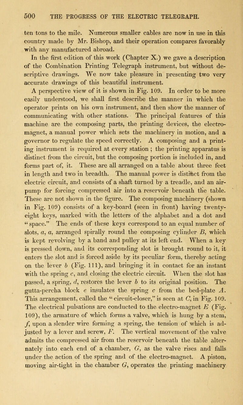 ten tons to the mile. Numerous smaller cables are now in use in this country made by Mr. Bishop, and their operation compares favorably with any manufactured abroad. In the first edition of this work (Chapter X.) we gave a description of the Combination Printing Telegraph instrument, but without de- scriptive drawings. We now take pleasure in presenting two very accurate drawings of this beautiful instrument. A perspective view of it is shown in Fig. 109. In order to be more easily understood, we shall first describe the manner in which the operator prints on his own instrument, and then show the manner of communicating with other stations. The principal features of this machine are the composing parts, the printing devices, the electro- magnet, a manual power which sets the machinery in motion, and a governor to regulate the speed correctly. A composing and a print- ing instrument is required at every station ; the printing apparatus is distinct from the circuit, but the composing portion is included in, and forms part of, it. These are all arranged on a table about three feet in length and two in breadth. The manual power is distinct from the electric circuit, and consists of a shaft turned by a treadle, and an air- pump for forcing compressed air into a reservoir beneath the table. These are not shown in the figure. The composing machinery (shown in Fig. 109) consists of a key-board (seen in front) having twenty- eight keys, marked with the letters of the alphabet and a dot and  space. The ends of these keys correspond to an equal number of slots, a, a, arranged spirally round the composing cylinder B, which is kept revolving by a band and pulley at its left end. When a key is pressed down, and its corresponding slot is brought round to it, it enters the slot and is forced aside by its peculiar form, thereby acting on the lever b (Fig. Ill), and bringing it in contact for an instant with the spring c, and closing the electric circuit. When the slot has passed, a spring, d, restores the lever b to its original position. The gutta-percha block e insulates the spring c from the bed-plate A. This arrangement, called the  circuit-closer, is seen at C, in Fig. 109. The electrical pulsations are conducted to the electro-magnet E (Fig. 109), the armature of which forms a valve, which is hung by a stem, /, upon a slender wire forming a spring, the tension of which is ad- justed by a lever and screw, F. The vertical movement of the valve admits the compressed air from the reservoir beneath the table alter- nately into each end of a chamber, G, as the valve rises and falls under the action of the spring and of the electro-magnet. A piston, moving air-tight in the chamber G, operates the printing machinery