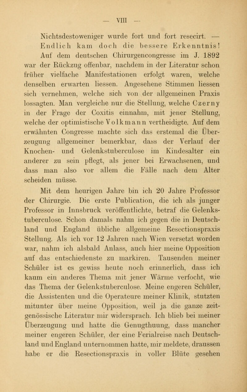 Nichtsdestoweniger wurde fort und fort resecirt. — Endlich kam doch die bessere Erkenntnis! Auf dem deutschen Chirurgencongresse im J. 1892 war der Rückzug offenbar, nachdem in der Literatur schon früher vielfache Manifestationen erfolgt waren, welche denselben erwarten Hessen. Angesehene Stimmen Hessen sich vernehmen, welche sich von der allgemeinen Praxis lossagten. Man vergleiche nur die Stellung, welche Czerny in der Frage der Coxitis einnahm, mit jener Stellung, welche der optimistische V o 1 k m a n n vertheidigte. Auf dem erwähnten Congresse machte sich das erstemal die Über- zeugung allgemeiner bemerkbar, dass der Verlauf der Knochen- und Gelenkstuberculose im Kindesalter ein anderer zu sein pflegt, als jener bei Erwachsenen, und dass man also vor allein die Fälle nach dem Alter scheiden müsse. Mit dem heurigen Jahre bin ich 20 Jahre Professor der Chirurgie. Die erste Publication, die ich als junger Professor in Innsbruck veröffentlichte, betraf die Gelenks- tuberculose. Schon damals nahm ich gegen die in Deutsch- land und England übliche allgemeine Resectionspraxis Stellung. Als ich vor 12 Jahren nach Wien versetzt worden war, nahm ich alsbald Anlass, auch hier meine Opposition auf das entschiedenste zu markiren. Tausenden meiner Schüler ist es gewiss heute noch erinnerlich, dass ich kaum ein anderes Thema mit jener Wärme verfocht, wie das Thema der Gelenkstuberculose. Meine engeren Schüler, die Assistenten und die Operateure meiner Klinik, stutzten mitunter über meine Opposition, weil ja die ganze zeit- genössische Literatur mir widersprach. Ich blieb bei meiner Überzeugung und hatte die Genugthuung, dass mancher meiner engeren Schüler, der eine Ferialreise nach Deutsch- land und England unternommen hatte, mir meldete, draussen habe er die Resectionspraxis in voller Blüte gesehen