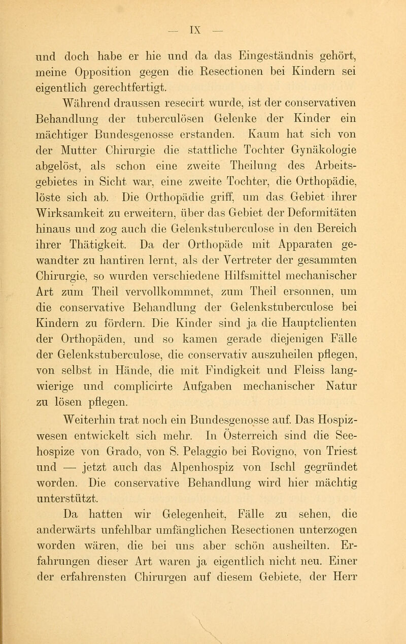 und doch habe er hie und da das Eingeständnis gehört, meine Opposition gegen die Resectionen bei Kindern sei eigentlich gerechtfertigt. Während draussen resecirt wurde, ist der conservativen Behandlung der tuberculösen Gelenke der Kinder ein mächtiger Bundesgenosse erstanden. Kaum hat sich von der Mutter Chirurgie die stattliche Tochter Gynäkologie abgelöst, als schon eine zweite Theilung des Arbeits- gebietes in Sicht war, eine zweite Tochter, die Orthopädie, löste sich ab. Die Orthopädie griff, um das Gebiet ihrer Wirksamkeit zu erweitern, über das Gebiet der Deformitäten hinaus und zog auch die Gelenkstuberculose in den Bereich ihrer Thätigkeit. Da der Orthopäde mit Apparaten ge- wandter zu hantiren lernt, als der Vertreter der gesammten Chirurgie, so wurden verschiedene Hilfsmittel mechanischer Art zum Theil vervollkommnet, zum Theil ersonnen, um die conservative Behandlung der Gelenkstuberculose bei Kindern zu fördern. Die Kinder sind ja die Hauptclienten der Orthopäden, und so kamen gerade diejenigen Fälle der Gelenkstuberculose, die conservativ auszuheilen pflegen, von selbst in Hände, die mit Findigkeit und Fleiss lang- wierige und complicirte Aufgaben mechanischer Natur zu lösen pflegen. Weiterhin trat noch ein Bundesgenosse auf. Das Hospiz- wesen entwickelt sich mehr. In Österreich sind die See- hospize von Graclo, von S. Pelaggio bei Rovigno, von Triest und — jetzt auch das Alpenhospiz von Ischl gegründet worden. Die conservative Behandlung wird hier mächtig unterstützt. Da hatten wir Gelegenheit, Fälle zu sehen, die anderwärts unfehlbar umfänglichen Resectionen unterzogen worden wären, die bei uns aber schön ausheilten. Er- fahrungen dieser Art waren ja eigentlich nicht neu. Einer der erfahrensten Chirurgen auf diesem Gebiete, der Herr