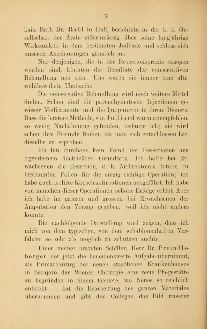 kais. Rath Dr. Rabl in Hall, bericlitete in der k. k. Ge- sellschaft der Arzte ziffernmässig über seine langjährige Wirksamkeit in dem berühmten Jodbade und schloss sich unseren Anschauungen gänzlich an. Nur denjenigen, die in der Resectionspraxis erzogen worden sind, könnten die Resultate der conservativen Behandlung neu sein. Uns waren sie immer eine alte, wohlbewährte Tl latsache. Die conservative Behandlung wird noch weitere Mittel finden. Schon sind die parenchymatösen Injectionen ge- wisser Medicamente und die Ignipunctur in ihrem Dienste. Dass die letztere Methode, von Julliard warm anempfohlen, so wenig Nachahmung gefunden, bedaure ich; sie wird schon ihre Freunde finden, bis man sich entschlossen hat, dieselbe zu erproben. Ich bin durchaus kein Feind der Resectionen aus irgendeinem doctrinären Grundsatz. Ich halte bei Er- wachsenen die Resection, d. h. Arthrektomia totalis, in bestimmten Fällen für die einzig richtige Operation; ich habe auch isolirte Kapselexstirpationen ausgeführt. Ich habe von manchen dieser Operationen schöne Erfolge erlebt. Aber ich habe im ganzen und grossen bei Erwachsenen der Amputation den Vorzug gegeben, weil ich nicht anders konnte. Die nachfolgende Darstellung wird zeigen, dass ich mich von dem typischen, von dem schablonenhaften Ver- fahren so sehr als möglich zu schützen suchte. Einer meiner bravsten Schüler, Herr Dr. Preindls- berger, der jetzt die beneidenswerte Aufgabe übernimmt, als Primarchirurg des neuen staatlichen Krankenhauses in Sarajevo der Wiener Chirurgie eine neue Pflegestätte zu begründen in einem Gebiete, wo Neues so reichlich entsteht — hat die Bearbeitung des ganzen Materiales übernommen und gibt den Collegen das Bild unserer