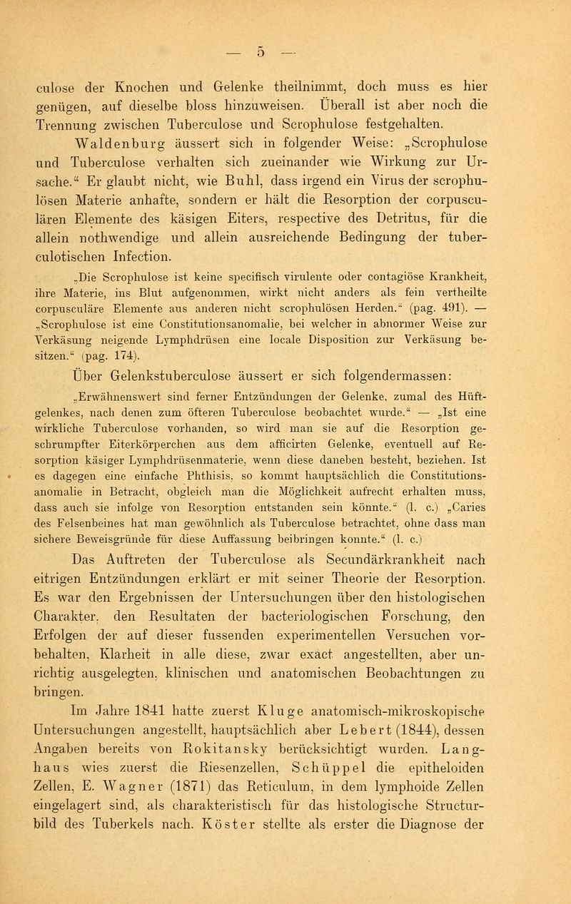 culose der Knochen und Gelenke theilnimmt, doch muss es hier genügen, auf dieselbe bloss hinzuweisen. Überall ist aber noch die Trennung zwischen Tuberculose und Scrophulose festgehalten. Wal den bürg äussert sich in folgender Weise: „Scrophulose und Tuberculose verhalten sich zueinander wie Wirkung zur Ur- sache. Er glaubt nicht, wie Buhl, dass irgend ein Virus der scrophu- lösen Materie anhafte, sondern er hält die Resorption der corpuscu- lären Elemente des käsigen Eiters, respective des Detritus, für die allein nothwendige und allein ausreichende Bedingung der tuber- culotischen Infection. „Die Scrophulose ist keine specifisch virulente oder contagiöse Krankheit,, ihre Materie, ins Blut aufgenommen, wirkt nicht anders als fein vertheilte corpusculäre Elemente aus anderen nicht scrophulösen Herden. (pag. 491). — „Scroplrulose ist eine Constitutionsanomalie, bei welcher in abnormer Weise zur Verkäsung neigende Lymphdrüsen eine locale Disposition zur Verkäsung be- sitzen.^ ipag. 174). Über Gelenkstuberculose äussert er sich folgendermassen: „Erwähnenswert sind ferner Entzündungen der Gelenke, zumal des Hüft- gelenkes, nach denen zum öfteren Tuberculose beobachtet wurde. — „Ist eine wirkliche Tuberculose vorhanden, so wird man sie auf die Resorption ge- schrumpfter Eiterkörperchen aus dem afhcirten Gelenke, eventuell auf Re- sorption käsiger Lymphdrüsenmaterie, wenn diese daneben besteht, beziehen. Ist es dagegen eine einfache Phthisis, so kommt hauptsächlich die Constitutions- anomalie in Betracht, obgleich man die Möglichkeit aufrecht erhalten muss, dass auch sie infolge von Resorption entstanden sein könnte. (1. c.) „Caries des Felsenbeines hat man gewöhnlich als Tuberculose betrachtet, ohne dass man sichere Beweisgründe für diese Auffassung beibringen konnte. (1. c.) Das Auftreten der Tuberculose als Secundärkrankheit nach eitrigen Entzündungen erklärt er mit seiner Theorie der Resorption. Es war den Ergebnissen der Untersuchungen über den histologischen Charakter, den Resultaten der bacteriologischen Forschung, den Erfolgen der auf dieser fussenden experimentellen Versuchen vor- behalten, Klarheit in alle diese, zwar exact angestellten, aber un- richtig ausgelegten, klinischen und anatomischen Beobachtungen zu bringen. Im Jahre 1841 hatte zuerst Kluge anatomisch-mikroskopische Untersuchungen angestellt, hauptsächlich aber Lebert (1844), dessen Angaben bereits von Rokitansky berücksichtigt wurden. Lang- haus wies zuerst die Riesenzellen, Schüppel die epitheloiden Zellen, E. Wagner (1871) das Reticulum, in dem lymphoide Zellen eingelagert sind, als charakteristisch für das histologische Structur- bild des Tuberkels nach. Kost er stellte als erster die Diagnose der