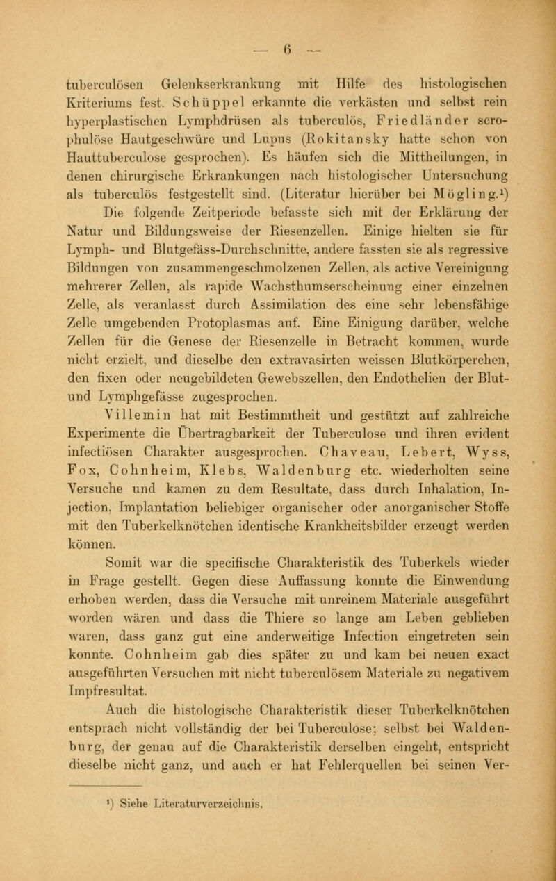 Tuberculosen Gelenkserkrankung mit Hilfe des histologischen Kriteriums fest. Schüppel erkannte die verkästen und selbst rein hyperplastischen Lymphdrüsen als tuberculös, Friedländer scro- phulöse Hautgeschwüre und Lupus (Rokitansky hatte schon von Hauttuherculose gesprochen). Es häufen sich die Mittheilungen, in denen chirurgische Erkrankungen nach histologischer Untersuchung als tuberculös festgestellt sind. (Literatur hierüber bei Mögling.1) Die folgende Zeitperiode befasste sich mit der Erklärung der Natur und Bildungsweise der Riesenzellen. Einige hielten sie für Lymph- und Blutgefäss-Durchsclmitte, andere fassten sie als regressive Bildungen von zusammengeschmolzenen Zellen, als active Vereinigung mehrerer Zellen, als rapide Wachsthumserscheinung einer einzelnen Zelle, als veranlasst durch Assimilation des eine sehr lebensfähige Zelle umgebenden Protoplasmas auf. Eine Einigung darüber, welche Zellen für die Genese der Riesenzelle in Betracht kommen, wurde nicht erzielt, und dieselbe den extravasirten weissen Blutkörperchen, den fixen oder neugebildeten Gewebszellen, den Endothelien der Blut- und Lymphgefässe zugesprochen. Villemin hat mit Bestimmtheit und gestützt auf zahlreiche Experimente die Übertragbarkeit der Tuberculose und ihren evident infectiösen Charakter ausgesprochen. Chaveau, Lebert, Wyss, Fox, Cohnheim, Klebs, Waidenburg etc. wiederholten seine Versuche und kamen zu dem Resultate, dass durch Inhalation, In- jection, Implantation beliebiger organischer oder anorganischer Stoffe mit den Tuberkelknötchen identische Krankheitsbilder erzeugt werden können. Somit war die specifische Charakteristik des Tuberkels wieder in Frage gestellt. Gegen diese Auffassung konnte die Einwendung erhoben werden, dass die Versuche mit. unreinem Materiale ausgeführt worden wären und dass die Thiere so lange am Leben geblieben waren, dass ganz gut eine anderweitige Infection eingetreten sein konnte. Cohnheim gab dies später zu und kam bei neuen exact ausgeführten Versuchen mit nicht tuberculösem Materiale zu negativem Impfresultat. Auch die histologische Charakteristik dieser Tuberkelknötrhen entsprach nicht vollständig der bei Tuberculose; selbst bei Waiden- burg, der genau auf die Charakteristik derselben eingeht, entspricht dieselbe nicht ganz, und auch er hat Fehlerquellen bei seinen Ver- ') Siehe Literaturverzeiclmis.
