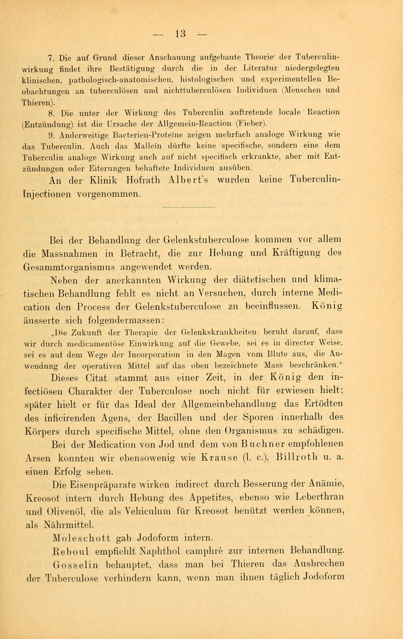 7. Die auf Grund dieser Anschauung aufgebaute Theorier der Taberculin- wirkung findet ihre Bestätigung durch die in der Literatur niedergelegten klinischen, pathologisch-anatomischen, histologischen und experimentellen Be- obachtungen an tuberculösen und nichttuberculösen Individuen (Menschen und Thieren). 8. Die unter der Wirkung des Tuberculin auftretende locale Reaction (Entzündung) ist die Ursache der Allgemein-Reaction (Fieber). 9. Anderweitige Bacterien-Proteine zeigen mehrfach analoge Wirkung wie das Tuberculin. Auch das Maliern dürfte keine specifische, sondern eine dem Tuberculin analoge Wirkung auch auf nicht specifisch erkrankte, aber mit Ent- zündungen oder Eiterungen behaftete Individuen ausüben. An der Klinik Hofrath Albert's wurden keine Tuberculin- Tnjectionen vorgenommen. Bei der Behandlung der Gelenkstuberculose kommen vor allem die Massnahmen in Betracht, die zur Hebung und Kräftigung des Gesammtorganismus angewendet werden. Neben der anerkannten Wirkung der diätetischen und klima- tischen Behandlung fehlt es nicht an Versuchen, durch interne Medi- cation den Process der Gelenkstuberculose zu beeinflussen. König äusserte sich folgendermassen: „Die Zukunft der Therapie der Gelenkskrankheiten beruht darauf, dass wir durch medicamentöse Einwirkung auf die Gewebe, sei es in directer Weise, sei es auf dem Wege der Incorporation in den Magen vom Blute aus, die An- wendung der operativen Mittel auf das oben bezeichnete Mass beschränken. Dieses Citat stammt aus einer Zeit, in der König den in- fectiösen Charakter der Tuberculose noch nicht für erwiesen hielt; später hielt er für das Ideal der Allgemeinbehandlung das Ertödten des inficirenden Agens, der Bacillen und der Sporen innerhalb des Körpers durch specifische Mittel, ohne den Organismus zu schädigen. Bei der Medication von Jod und dem von Buchner empfohlenen Arsen konnten wir ebensowenig wie Krause (1. c), Billroth u. a. einen Erfolg sehen. Die Eisenpräparate wirken indirect durch Besserung der Anämie, Kreosot intern durch Hebung des Appetites, ebenso wie Leberthran und Olivenöl, die als Vehiculum für Kreosot benützt werden können, als Nährmittel. Moleschott gab Jodoform intern. Reboul empfiehlt Naphthol camphre zur internen Behandlung. Gosselin behauptet, dass man bei Thieren das Ausbrechen der Tuberculose verhindern kann, wenn man ihnen täglich Jodoform