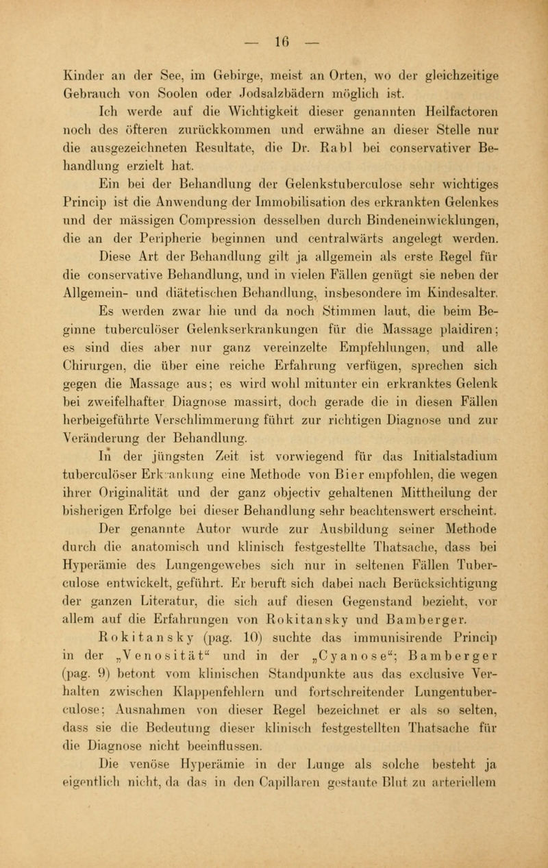 Kinder an der See, im Gebirge, meist, an Orten, wo der gleichzeitige Gebrauch von Soolen oder Jodsalzbädern möglich ist. Ich werde auf die Wichtigkeit dieser genannten Heilfactoren noch des öfteren zurückkommen und erwähne an dieser Stelle nur die ausgezeichneten Resultate, die Dr. Rabl bei conservativer Be- handlung erzielt hat. Ein bei der Behandlung der Gelenkstuberculose sehr wichtiges Princip ist die Anwendung der Immobilisation des erkrankten Gelenkes und der massigen Compression desselben durch Bindeneinwicklungen, die an der Peripherie beginnen und centralwärts angelegt werden. Diese Art der Behandlung gilt ja allgemein als erste Regel für die conservative Behandlung, und in vielen Fällen genügt sie neben der Allgemein- und diätetischen Behandlung, insbesondere im Kindesalter. Es werden zwar hie und da noch Stimmen laut, die beim Be- ginne tuberculöser Gelenkserkrankungen für die Massage plaidiren; es sind dies aber nur ganz vereinzelte Empfehlungen, und alle Chirurgen, die über eine reiche Erfahrung verfügen, sprechen sich gegen die Massage aus; es wird wohl mitunter ein erkranktes Gelenk bei zweifelhafter Diagnose massirt, doch gerade die in diesen Fällen herbeigeführte Verschlimmerung führt zur richtigen Diagnose und zur Veränderung der Behandlung. In der jüngsten Zeit ist vorwiegend für das Initialstadium tuberculöser Erkrankung eine Methode von Bier empfohlen, die wegen ihrer Originalität und der ganz objectiv gehaltenen Mittheilung der bisherigen Erfolge bei dieser Behandlung sehr beachtenswert erscheint. Der genannte Autor wurde zur Ausbildung seiner Methode durch die anatomisch und klinisch festgestellte Thatsache, dass bei Hyperämie des Lungengewebes sich nur in seltenen Fällen Tuber- culose entwickelt, geführt. Er beruft sich dabei nach Berücksichtigung der ganzen Literatur, die sich auf diesen Gegenstand bezieht, vor allem auf die Erfahrungen von Rokitansky und Bamberger. Rokitansky (pag. 10) suchte das immunisirende Princip in der „Venosität und in der „Cyanose; Bamberger (pag. 9) betont vom klinischen Standpunkte aus das exclusive Ver- halten zwischen Klappenfehlern und fortschreitender Lungentuber- culose; Ausnahmen von dieser Regel bezeichnet er als so selten, dass sie die Bedeutung dieser klinisch festgestellten Thatsache für die Diagnose nicht beeinflussen. Die venöse Hyperämie in der Lunge als solche besteht ja eigentlich nicht, da das in den Capillaren gestaute Blut zu arteriellem