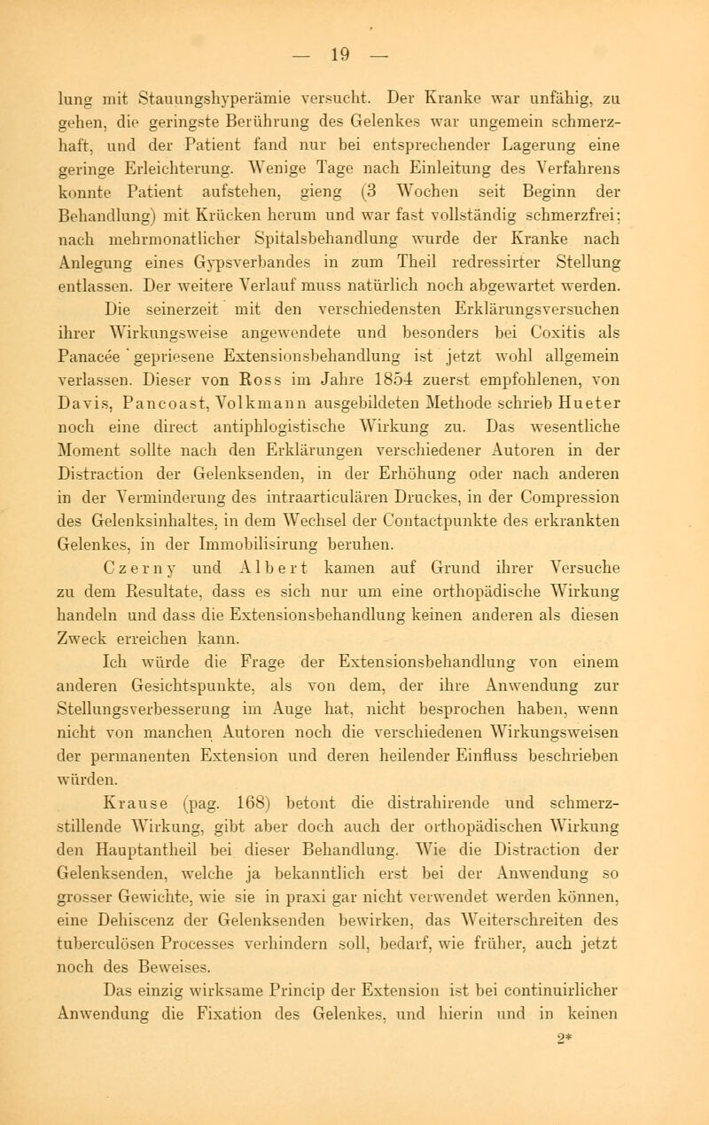 lung mit Stauungshyperämie versucht. Der Kranke war unfähig, zu gehen, die geringste Berührung des Gelenkes war ungemein schmerz- haft, und der Patient fand nur bei entsprechender Lagerung eine geringe Erleichterung. Wenige Tage nach Einleitung des Verfahrens konnte Patient aufstehen, gieng (3 Wochen seit Beginn der Behandlung) mit Krücken herum und war fast vollständig schmerzfrei; nach mehrmonatlicher Spitalsbehandlung wurde der Kranke nach Anlegung eines Gypsverbandes in zum Theil redressirter Stellung entlassen. Der weitere Verlauf muss natürlich noch abgewartet werden. Die seinerzeit mit den verschiedensten Erklärungsversuchen ihrer Wirkungsweise angewendete und besonders bei Coxitis als Panacee * gepriesene Extensionsbehandlung ist jetzt wohl allgemein verlassen. Dieser von Ross im Jahre 1854 zuerst empfohlenen, von Davis, Pancoast, Volkmann ausgebildeten Methode schrieb Hueter noch eine direct antiphlogistische Wirkung zu. Das wesentliche Moment sollte nach den Erklärungen verschiedener Autoren in der Distraction der Gelenksenden, in der Erhöhung oder nach anderen in der Verminderung des intraarticulären Druckes, in der Compression des Gelenksinhaltes, in dem Wechsel der Contactpunkte des erkrankten Gelenkes, in der Immobilisirung beruhen. Czerny und Albert kamen auf Grund ihrer Versuche zu dem Resultate, dass es sich nur um eine orthopädische Wirkung handeln und dass die Extensionsbehandlung keinen anderen als diesen Zweck erreichen kann. Ich würde die Frage der Extensionsbehandlung von einem anderen Gesichtspunkte, als von dem, der ihre Anwendung zur Stellungsverbesserung im Auge hat, nicht besprochen haben, wenn nicht von manchen Autoren noch die verschiedenen Wirkungsweisen der permanenten Extension und deren heilender Einfluss beschrieben würden. Krause (pag. 168) betont die distrahirende und schmerz- stillende Wirkung, gibt aber doch auch der orthopädischen Wirkung den Hauptantheil bei dieser Behandlung. Wie die Distraction der Gelenksenden, welche ja bekanntlich erst bei der Anwendung so grosser Gewichte, wie sie in praxi gar nicht verwendet werden können, eine Dehiscenz der Gelenksenden bewirken, das Weiterschreiten des tuberculösen Processes verhindern soll, bedarf, wie früher, auch jetzt noch des Beweises. Das einzig wirksame Princip der Extension ist bei continuirlicher Anwendung die Fixation des Gelenkes, und hierin und in keinen 2*