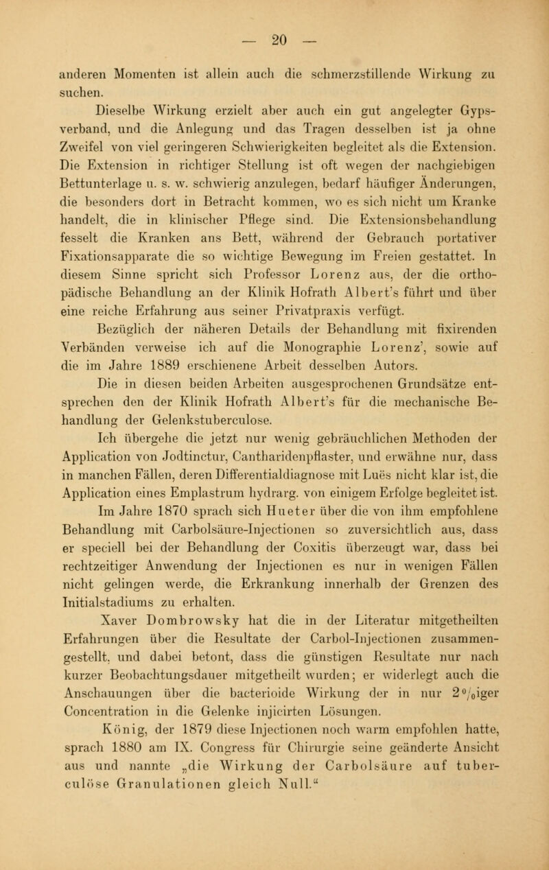 anderen Momenten ist allein auch die schmerzstillende Wirkung zu suchen. Dieselbe Wirkung erzielt aber auch ein gut angelegter Gyps- verband, und die Anlegung und das Tragen desselben ist ja ohne Zweifel von viel geringeren Schwierigkeiten begleitet als die Extension. Die Extension in richtiger Stellung ist oft wegen der nachgiebigen Bettunterlage u. s. w. schwierig anzulegen, bedarf häufiger Änderungen, die besonders dort in Betracht kommen, wo es sich nicht um Kranke handelt, die in klinischer Pflege sind. Die Extensionsbehandlung fesselt die Kranken ans Bett, während der Gebrauch portativer Fixationsapparate die so wichtige Bewegung im Freien gestattet. In diesem Sinne spricht sich Professor Lorenz aus, der die ortho- pädische Behandlung an der Klinik Hofrath Albert's führt und über eine reiche Erfahrung aus seiner Privatpraxis verfügt. Bezüglich der näheren Details der Behandlung mit fixirenden Verbänden verweise ich auf die Monographie Lorenz', sowie auf die im Jahre 1889 erschienene Arbeit desselben Autors. Die in diesen beiden Arbeiten ausgesprochenen Grundsätze ent- sprechen den der Klinik Hofrath Albert's für die mechanische Be- handlung der Gelenkstuberculose. Ich übergehe die jetzt nur wenig gebräuchlichen Methoden der Application von Jodtinctur, Cantharidenpflaster, und erwähne nur, dass in manchen Fällen, deren Differentialdiagnose mit Lues nicht klar ist, die Application eines Emplastrum hydrarg. von einigem Erfolge begleitet ist. Im Jahre 1870 sprach sich Hueter über die von ihm empfohlene Behandlung mit Carbolsäure-Injectionen so zuversichtlich aus, dass er speciell bei der Behandlung der Coxitis überzeugt war, dass bei rechtzeitiger Anwendung der Injectionen es nur in wenigen Fällen nicht gelingen werde, die Erkrankung innerhalb der Grenzen des Initialstadiums zu erhalten. Xaver Dombrowsky hat die in der Literatur mitgetheilten Erfahrungen über die Resultate der Carbol-Injectionen zusammen- gestellt, und dabei betont, dass die günstigen Resultate nur nach kurzer Beobachtungsdauer mitgetheilt wurden; er widerlegt auch die Anschauungen über die bacterioide Wirkung der in nur 2°;0iger Concentration in die Gelenke injicirten Lösungen. König, der 1879 diese Injectionen noch warm empfohlen hatte, spracli 1880 am IX. Congress für Chirurgie seine geänderte Ansicht aus und nannte „die Wirkung der Carbolsäure auf tuber- culöse Granulationen gleich Null.
