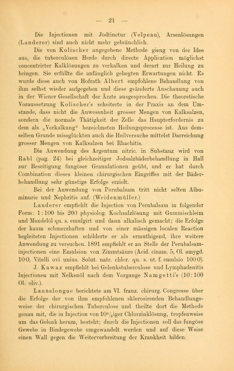 Die Injectionen mit Jodtinctur (Telpeau), Arsenlösungen (Land er er) sind auch nicht mehr gebräuchlich. Die von Kolischer angegebene Methode gieng von der Idee aus, die tuberculüsen Herde durch directe Application möglichst concentrirter Kalklösungen zu verkalken und derart zur Heilung zu bringen. Sie erfüllte die anfänglich gehegten Erwartungen nicht. Es wurde diese auch von Hofrath Albert empfohlene Behandlung von ihm selbst wieder aufgegeben und diese geänderte Anschauung auch in der Wiener Gesellschaft der Arzte ausgesprochen. Die theoretische Voraussetzung Kolischer's scheiterte in der Praxis an dem Um- stände, dass nicht die Anwesenheit grosser Mengen von Kalksalzen, sondern die normale Thätigkeit der Zelle das Haupterfordernis zu dem als „Verkalkung- bezeichneten Heilungsprocesse ist. Aus dem- selben Grunde missglückten auch die Heilversuche mittelst Darreichung grosser Mengen von Kalksalzen bei Rhachitis. Die Anwendung des Argentum nitric. in Substanz wird von Rabl (pag. 24) bei gleichzeitiger Jodsalzbäderbehandlung in Hall zur Beseitigung fungöser Granulationen geübt, und er hat durch Combination dieses kleinen chirurgischen Eingriffes mit der Bäder- behandlung sehr günstige Erfolge erzielt. Bei der Anwendung von Perubalsam tritt nicht selten Albu- minurie und Nephritis auf. (Weidenmüller.) Landerer empfiehlt die Injection von Perubalsam in folgender Form: 1:100 bis 200 physiolog. Kochsalzlösung mit Gummischleim und Mandelöl qu. s. emulgirt und dann alkalisch gemacht; die Erfolge der kaum schmerzhaften und von einer massigen localen Reaction begleiteten Injectionen schilderte er als ermuthigend, ihre weitere Anwendung zu versuchen. 1891 empfiehlt er an Stelle der Perubalsam- injectionen eine Emulsion von Zimmtsäure (Acid. cinam. 5, Ol. amygd. 100, Vitelli ovi unius. Solut. natr. chlor, qu. s. ut. f. emulsio 1000). J. Kawaz empfiehlt bei Gelenkstuberculose und Lymphadenitis Injectionen mit Nelkenöl nach dem Vorgange Namgetti's (10:100 Ol. oliv.). Lannelongue berichtete am VI. franz. chirurg. Congresse über die Erfolge der von ihm empfohlenen sklerosirenden Behandlungs- weise der chirurgischen Tuberculose und theilte dort die Methode genau mit, die in Injection von 10%iger Chlorzinklösung, tropfenweise um das Gelenk herum, besteht; durch die Injectionen soll das fungöse Gewebe in Bindegewebe umgewandelt werden und auf diese Weise einen Wall gegen die Weiterverbreitung der Krankheit bilden.