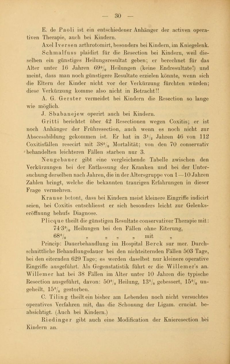 E. de Paoli ist ein entschiedene! Anhänger der activen opera- tiven Therapie, auch bei Kindern. Axel Iversen arthrotomirt,besonders bei Kindern, im Kniegelenk. Schmalfuss plaidirt für die Resection bei Bändern, weil die- selben ein günstiges Heilungsresultat geben; er berechnet für das Alter unter 16 Jahren 69% Heilungen (keine Endresultate!) und meint, dass man noch günstigere Resultate erzielen könnte, wenn sich die Eltern der Kinder nicht vor der Verkürzung fürchten würden: diese Verkürzung komme also nicht in Betracht!! A. G. Gerster vermeidet bei Kindern die Resection so lange wie möglich. J. Sbabanejew operirt auch bei Kindern. Gritti berichtet über 42 Resectionen wegen Coxitis; er ist noch Anhänger der Frühresection, auch wenn es noch nicht zur Abscessbildung gekommen ist. Er hat in 31 2 Jahren 46 von 112 Coxitisfällen resecirt mit 38% Mortalität; von den 70 conservativ behandelten leichteren Fällen starben nur 3. Neugebauer gibt eine vergleichende Tabelle zwischen den Verkürzungen bei der Entlassung der Kranken und bei der Unter- suchung derselben nach Jahren, die in der Altersgruppe von l —10 Jahren Zahlen bringt, welche die bekannten traurigen Erfahrungen in dieser Frage vermehren. Krause betont, dass bei Kindern meist kleinere Eingriffe indicirt seien, bei Coxitis entschliesst er sich besonders leicht zur Gelenks- eröffnung behufs Diagnose. Plicque theilt die günstigen Resultate conservativer Therapie mit: 74*3% Heilungen bei den Fällen ohne Eiterung, 68% „ •, „ „ mit Princip: Dauerbehandlung im Hospital Berck sur mer. Durch- schnittliche Behandlungsdauer bei den nichteiternden Fällen 503 Tage, bei den eiternden 629 Tage; es werden daselbst nur kleinere operative Eingriffe ausgeführt. Als Gegenstatistik führt er die Willemer's an. Willem er hat bei 38 Fällen im Alter unter 10 Jahren die typische Resection ausgeführt, davon: 50% Heilung, 13% gebessert, 15% an- geheilt, 15% gestorben. C. Tiling theilt ein bisher am Lebenden noch nicht versuchtes operatives Verfahren mit, das die Schonung der Ligam. cruciat, be- absichtigt. (Auch bei Kindern.) Riedinger gibt auch eine Modification der Knieresection bei Kindern an.
