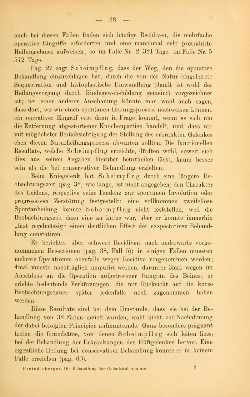 auch bei diesen Fällen finden sich häufige Recidiven, die mehrfache operative Eingriffe erforderten und eine manchmal sehr protrahirte Heilungsdauer aufweisen: so im Falle Nr. 2 321 Tage, im Falle Nr. 5 572 Tage. Pag. 27 sagt Scheimpflug, dass der Weg, den die operative Behandlung einzuschlagen hat, durch die von der Natur eingeleitete Sequestration und histoplastische Umwandlung (damit ist wohl der Heilungsvorgang durch Bindegewebsbildung gemeint) vorgezeichnet ist; bei einer anderen Anschauung könnte man wohl auch sagen, dass dort, wo wir einen spontanen Heilungsprocess nachweisen können, ein operativer Eingriff erst dann in Frage kommt, wenn es sich um die Entfernung abgestorbener Knochenpartien handelt, und dass wir mit möglichster Berücksichtigung der Stellung des erkrankten Gelenkes eben diesen Naturheilungsprocess abwarten sollten. Die functionellen Resultate, welche Scheimpflug erreichte, dürften wohl, soweit sich dies aus seinen Angaben hierüber beurtheilen lässt, kaum besser sein als die bei conservativer Behandlung erzielten. Beim Kniegelenk hat Scheimpflug durch eine längere Be- obachtungszeit (pag. 32, wie lange, ist nicht angegeben) den Charakter des Leidens, respective seine Tendenz zur spontanen Involution oder progressiven Zerstörung festgestellt; eine vollkommen zweifellose Spontanheilung konnte Scheimpflug nicht feststellen, weil die Beobachtungszeit dazu eine zu kurze war, aber er konnte immerhin „fast regelmässig einen deutlichen Effect der exspectativen Behand- lung constatiren. Er berichtet über schwere Recidiven nach anderwärts vorge- nommenen Resectionen (pag. 38, Fall 5); in einigen Fällen mussten mehrere Operationen ebenfalls wegen Recidive vorgenommen werden; 4mal musste nachträglich amputirt werden, darunter 3mal wegen im Anschluss an die Operation aufgetretener Gangrän des Beines; er erlebte bedeutende Verkürzungen, die mit Rücksicht auf die kurze Beobachtungsdauer später jedenfalls noch zugenommen haben werden. Diese Resultate sind bei dem Umstände, dass sie bei der Be- handlung von 32 Fällen erzielt wurden, wohl nicht zur Nachahmung der dabei befolgten Principien aufmunternde. Ganz besonders prägnant treten die Grundsätze, von denen Scheimpflug sich leiten Hess, bei der Behandlung der Erkrankungen des Hüftgelenkes hervor. Eine eigentliche Heilung bei conservativer Behandlung konnte er in keinem Falle erreichen (pag. 60). Preindlsberger, Die Behandlung der Gelenkstuberculose. 3