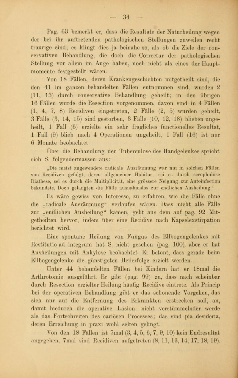 Pag. 63 bemerkt er, dasa die Resultate der Naturheilung wegen der bei ihr auftretenden pathologischen Stellungen zuweilen recht traurige sind; es klingt dies ja beinahe so, als ob die Ziele der con- servativen Behandlung, die doch die Correctur der pathologischen Stellung vor allem im Auge haben, noch nicht als eines der Haupt- momente festgestellt wären. Von 18 Fällen, deren Krankengeschichten mitgetheilt sind, die den 41 im ganzen behandelten Fällen entnommen sind, wurden 2 (11, 13) durch conservative Behandlung geheilt; in den übrigen 16 Fällen wurde die Resection vorgenommen, davon sind in 4 Fällen (1, 4, 7, 8) Recidiven eingetreten, 2 Fälle (2, 5) wurden geheilt, 3 Fälle (3, 14, 15) sind gestorben, 3 Fälle (10, 12, 18) blieben unge- heilt, 1 Fall (6) erzielte ein sehr fragliches functionelles Resultat. 1 Fall (9) blieb nach 4 Operationen ungeheilt, 1 Fall (16) ist nur 6 Monate beobachtet. Über die Behandlung der Tuberculose des Handgelenkes spricht sich S. folgcndermassen aus: „Die ineist angewendete radicale Ausräumung war nur in solchen Fällen von Recidiven gefolgt, deren allgemeiner Habitus, sei es durch scrophulöse Diathese, sei es durch die Multiplicität. eine grössere Neigung zur Autoinfection bekundete. Doch gelangten die Fälle ausnahmslos zur endlichen Ausheilung. Es wäre gewiss von Interesse, zu erfahren, wie die Fälle ohne die „radicale Ausräumung:' verlaufen wären. Dass nicht alle Fälle zur „endlichen Ausheilung kamen, geht aus dem auf pag. 92 Mit- getheilten hervor, indem über eine Recidive nach Kapselexstirpation berichtet wird. Eine spontane Heilung von Fungus des Ellbogengelenkes mit Restitutio ad integrum hat S. nicht gesehen (pag. 100), aber er hat Ausheilungen mit Ankylose beobachtet. Er betont, dass gerade beim Ellbogengelenke die günstigsten Heilerfolge erzielt werden. Unter 44 behandelten Fällen bei Kindern hat er 18mal die Arthrotomie ausgeführt. Er gibt (pag. 99) zu, dass nach scheinbar durch Resection erzielter Heilung häufig Recidive eintrete. Als Princip bei der operativen Behandlung gibt er das schonende Vorgehen, das sich nur auf die Entfernung des Erkrankten erstrecken soll, an, damit hiedurch die operative Läsion nicht verstümmelnder werde als das Fortschreiten des cariösen Processes; das sind pia desideria, deren Erreichung in praxi wohl selten gelingt. Von den 18 Fällen ist 7mal (3, 4, 5, 6, 7, 9, 10) kein Endresultat angegeben. 7mal sind Recidiven aufgetreten (8, 11. 13, 14. 17, IS. 19).