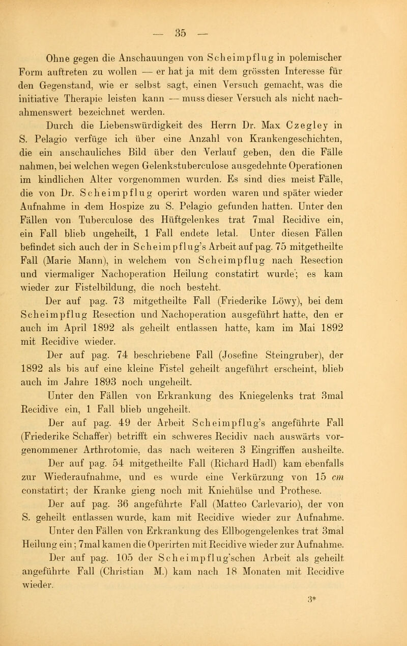 Ohne gegen die Anschauungen von Scheimpflüg in polemischer Form auftreten zu wollen — er hat ja mit dem grössten Interesse für den Gegenstand, wie er selbst sagt, einen Versuch gemacht, was die initiative Therapie leisten kann — muss dieser Versuch als nicht nach- ahmenswert bezeichnet werden. Durch die Liebenswürdigkeit des Herrn Dr. Max Czegley in S. Pelagio verfüge ich über eine Anzahl von Krankengeschichten, die ein anschauliches Bild über den Verlauf geben, den die Fälle nahmen, bei welchen wegen Gelenkstuberculose ausgedehnte Operationen im kindlichen Alter vorgenommen wurden. Es sind dies meist Fälle, die von Dr. Scheimpflug operirt worden waren und später wieder Aufnahme in -dem Hospize zu S. Pelagio gefunden hatten. Unter den Fällen von Tuberculose des Hüftgelenkes trat 7mal Recidive ein, ein Fall blieb ungeheilt, 1 Fall endete letal. Unter diesen Fällen befindet sich auch der in Scheimpflug's Arbeit auf pag. 75 mitgetheilte Fall (Marie Mann), in welchem von Scheimpflug nach Resection und viermaliger Nachoperation Heilung constatirt wurde; es kam wieder zur Fistelbildung, die noch besteht. Der auf pag. 73 mitgetheilte Fall (Friederike Löwy), bei dem Scheimpflug Resection und Nachoperation ausgeführt hatte, den er auch im April 1892 als geheilt entlassen hatte, kam im Mai 1892 mit Recidive wieder. Der auf pag. 74 beschriebene Fall (Josefine Steingruber), der 1892 als bis auf eine kleine Fistel geheilt angeführt erscheint, blieb auch im Jahre 1893 noch ungeheilt. Unter den Fällen von Erkrankung des Kniegelenks trat 3mal Recidive ein, 1 Fall blieb ungeheilt. Der auf pag. 49 der Arbeit Scheimpflug's angeführte Fall (Friederike Schaffer) betrifft ein schweres Recidiv nach auswärts vor- genommener Arthrotomie, das nach weiteren 3 Eingriffen ausheilte. Der auf pag. 54 mitgetheilte Fall (Richard Hadl) kam ebenfalls zur Wiederaufnahme, und es wurde eine Verkürzung von 15 cm constatirt; der Kranke gieng noch mit Kniehülse und Prothese. Der auf pag. 36 angeführte Fall (Matteo Carlevario), der von S. geheilt entlassen wurde, kam mit Recidive wieder zur Aufnahme. Unter den Fällen von Erkrankung des Ellbogengelenkes trat 3mal Heilung ein; 7mal kamen die Operirten mit Recidive wieder zur Aufnahme. Der auf pag. 105 der Scheimpflug'schen Arbeit als geheilt angeführte Fall (Christian M.) kam nach 18 Monaten mit Recidive wieder. 3*