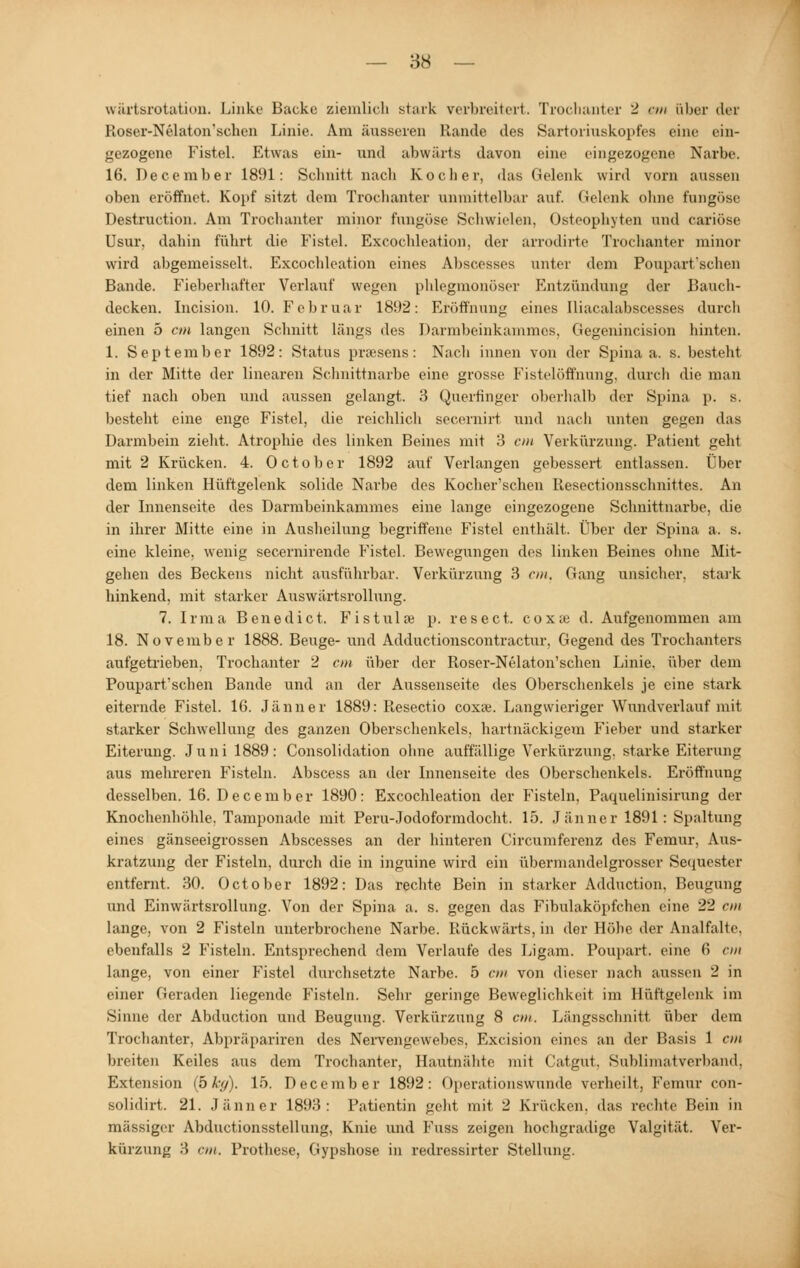 wärtsrotation. Linke Backe ziemlich stark verbreitert. Trochanter 2 <-m über der Roser-Nelaton'schen Linie. Am äusseren Rande des Sartoriuskopfes eine ein- gezogene Fistel. Etwas ein- und abwärts davon eine eingezogene Narbe. 16. December 1891: Schnitt nach Kocher, das Gelenk wird vorn aussen oben eröffnet. Kopf sitzt dem Trochanter unmittelbar auf. Gelenk ohne fungöse Destruction. Am Trochanter minor fungöse Schwielen. Osteophyten und cariöse Usur, dahin führt die Fistel. Excochleation. der arrodirte Trochanter minor wird abgemeisselt, Excochleation eines Abscesses unter dem Pouparfschen Bande. Fieberhafter Verlauf wegen phlegmonöser Entzündung der Bauch- decken. Incision. 10. Februar 1892: Eröffnung eines Iliacalabscesses durch einen 5 cm langen Schnitt längs des Darmbeinkammes. Gegenincision hinten. 1. September 1892: Status praesens: Nacli innen von der Spina a. s. besteht in der Mitte der linearen Schnittnarbe eine grosse Fistelöffnung, durch die man tief nach oben und aussen gelangt. 3 Quertinger oberhalb der Spina p. s. besteht eine enge Fistel, die reichlich secemirt und nach unten gegen das Darmbein zieht. Atrophie des linken Beines mit 3 cm Verkürzung. Patient geht mit 2 Krücken. 4. October 1892 auf Verlangen gebessert entlassen. Über dem linken Hüftgelenk solide Narbe des Kocher'schen Resectionsschnittes. An der Innenseite des Darmbeinkammes eine lange eingezogene Schnittnarbe, die in ihrer Mitte eine in Ausheilung begriffene Fistel enthält. Über der Spina a. s. eine kleine, wenig secernirende Fistel. Bewegungen des linken Beines ohne Mit- gehen des Beckens nicht ausführbar. Verkürzung 3 cm, Gang unsicher, stark hinkend, mit starker Auswärtsrollung. 7. Irma Benedict. Fistulre p. resect. cox;e d. Aufgenommen am 18. November 1888. Beuge- und Adductionscontractur, Gegend des Trochanters aufgetrieben, Trochanter 2 cm über der Roser-Nelaton'schen Linie, über dem Pouparfschen Bande und an der Aussenseite des Oberschenkels je eine stark eiternde Fistel. 16. Jänner 1889: Resectio coxse. Langwieriger Wundverlauf mit starker Schwellung des ganzen Oberschenkels, hartnäckigem Fieber und starker Eiterung. Juni 1889: Consolidation ohne auffällige Verkürzung, starke Eiterung aus mehreren Fisteln. Abscess an der Innenseite des Oberschenkels. Eröffnung desselben. 16. December 1890: Excochleation der Fisteln, Paquelinisirung der Knochenhöhle. Tamponade mit Peru-Jodoformdocht. 15. Jänner 1891: Spaltung eines gänseeigrossen Abscesses an der hinteren Circumferenz des Femur, Aus- kratzung der Fisteln, durch die in inguine wird ein übermandelgrosser Sequester entfernt. 30. October 1892: Das rechte Bein in starker Adduction. Beugung und Einwärtsrollung. Von der Spina a. s. gegen das Fibulaköpfchen eine 22 cm lange, von 2 Fisteln unterbrochene Narbe. Rückwärts, in der Höhe der Analfalte, ebenfalls 2 Fisteln. Entsprechend dem Verlaufe des Ligam. Poupart. eine 6 cm lange, von einer Fistel durchsetzte Narbe. 5 cm von dieser nach aussen 2 in einer Geraden liegende Fisteln. Sehr geringe Beweglichkeit im Hüftgelenk im Sinne der Abduction und Beugung. Verkürzung 8 cm. Längsschnitt über dem Trochanter, Abpräpariren des Nerven^cutlios. Excision eines an der Basis 1 cm breiten Keiles aus dem Trochanter, Hautnähte mit Catgut. Sublimatverband, Extension (bkg). 15. December 1892: Operationswunde verheilt, Femur con- solidirt. 21. Jänner 1893: Patientin geht mit 2 Knicken, das rechte Bein in massiger Abductionsstellung, Knie und Fuss zeigen hochgradige Valgität. Ver- kürzung 3 cm. Prothese, Gypshose in redressirter Stellung.