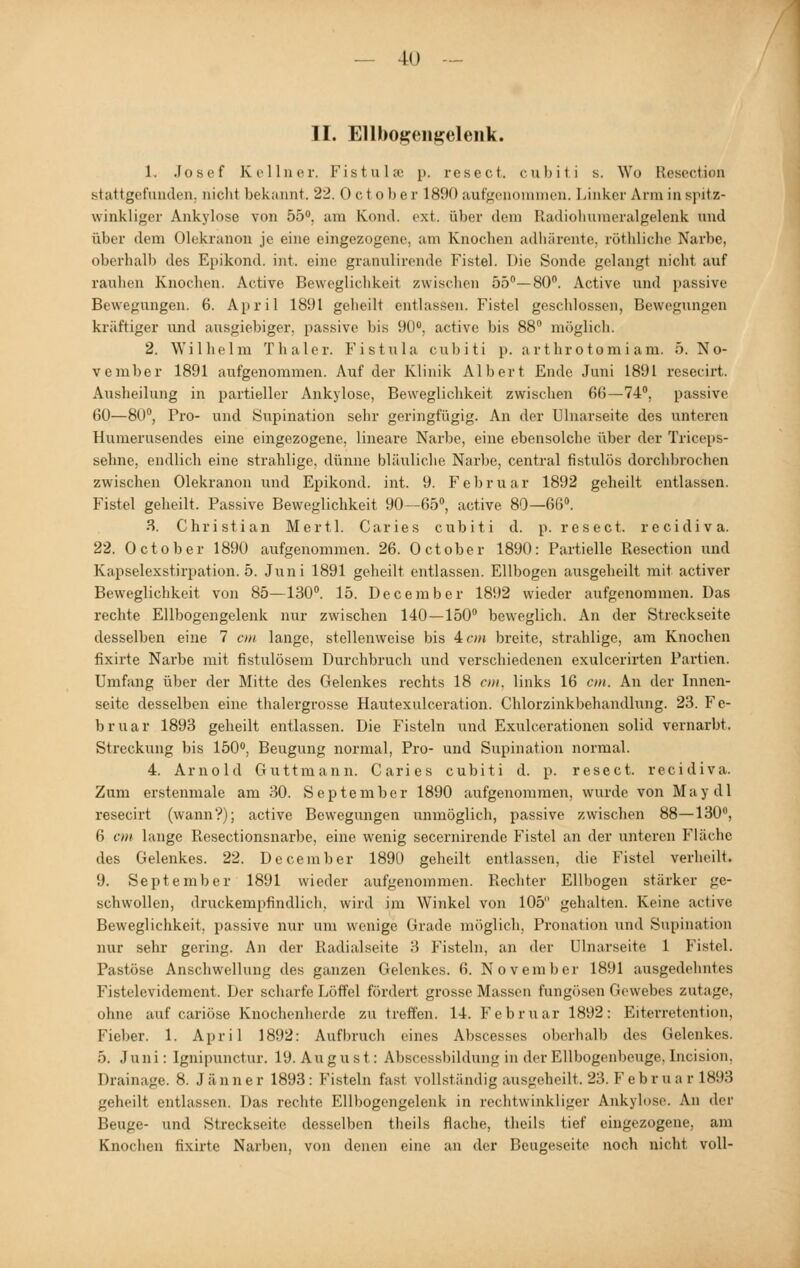 II. Ellbosenselenk. 1. Josef Kellner. Fistul« p. resect. cubiti s. Wo Resection stattgefunden, nicht bekannt. 22. October 1890 aufgenommen. Linker Arm in spitz- winkliger Ankylose von 55°. um Komi. ext. über dem Rudioliumeralgelenk und über dem Olekranon je eine eingezogene, am Knochen adhärente, röthliche Narbe, oberhalb des Epikond. int. eine granulirende Fistel. Die Sonde gelangt nicht auf rauhen Knochen. Active Beweglichkeit zwischen 55°—80°. Active und passive Bewegungen. 6. April 1891 geheilt entlassen. Fistel geschlossen, Bewegungen kräftiger und ausgiebiger, passive bis 90°. active bis 88° möglich. 2. Wilhelm Thaler. Fistula cubiti p. artlirotomiam. 5. No- vember 1891 aufgenommen. Auf der Klinik Albert Ende Juni 1891 rcsecirt. Ausheilung in partieller Ankylose, Beweglichkeit zwischen 66—74°. passive 60—80°, Pro- und Supination sehr geringfügig. An der Dinarseite des unteren Humerusendes eine eingezogene, lineare Narbe, eine ebensolche über der Triceps- sehne, endlich eine strahlige, dünne bläuliche Narbe, central fistulös dorchbrochen zwischen Olekranon und Epikond. int. 9. Februar 1892 geheilt entlassen. Fistel geheilt. Passive Beweglichkeit 90—65°, active 80—66°. 3. Christian Mertl. Caries cubiti d. p. resect. recidiva. 22. October 1890 aufgenommen. 26. October 1890: Partielle Resection und Kapselexstirpation. 5. Juni 1891 geheilt entlassen. Ellbogen ausgeheilt mit activer Beweglichkeit von 85—130°. 15. December 1892 wieder aufgenommen. Das rechte Ellbogengelenk nur zwischen 140—150° beweglich. An der Streckseite desselben eine 7 cm lange, stellenweise bis 4 cm breite, strahlige, am Knochen fixirte Narbe mit fistulösem Durchbruch und verschiedenen exulcerirten Partien. Umfang über der Mitte des Gelenkes rechts 18 cm. links 16 cm. An der Innen- seite desselben eine thalergrosse Hautexulceration. Chlorzinkbehandlung. 23. Fe- bruar 1893 geheilt entlassen. Die Fisteln und Exulcerationen solid vernarbt. Streckung bis 150°, Beugung normal, Pro- und Supination normal. 4. Arnold Guttmann. Caries cubiti d. p. resect. recidiva, Zum erstenmale am 30. September 1890 aufgenommen, wurde von May dl resecirt (wann?); active Bewegungen unmöglich, passive zwischen 88—130°, 6 cm lange Resectionsnarbe, eine wenig secernirende Fistel an der unteren Fläche des Gelenkes. 22. December 1890 geheilt entlassen, die Fistel verheilt. 9. September 1891 wieder aufgenommen. Rechter Ellbogen stärker ge- schwollen, druckempfindlich, wird im Winkel von 105 gehalten. Keine active Beweglichkeit, passive nur um wenige Grade möglich, Pronation und Supination nur sehr gering. An der Radialseite 3 Fisteln, an der Ulnarseite 1 Fistel. Pastöse Anschwellung des ganzen Gelenkes. 6. November 1891 ausgedehntes Fistelevidement. Der scharfe Löffel fördert grosse Massen fungösen Gewebes zutage. ohne auf cariöse Knochenherde zutreffen. 14. Februar 1892: Eiterretcntion, Fieber. 1. April 1892: Aufbruch eines Abscesses oberhalb des Gelenkes. 5. Juni: Ignipunctur. 19. August: Abscessbildung in der Ellbogenbcuge. Incision, Drainage. 8. Jänner 1893: Fisteln fast vollständig ausgeheilt.23.Februar 1893 geheilt entlassen. Das rechte Ellbogengelenk in rechtwinkliger Ankylose. Au der Beuge- und Streckseite desselben theils flache, theils tief eingezogene, am Knochen fixirte Narben, von denen eine an der Beugeseite noch nicht voll-