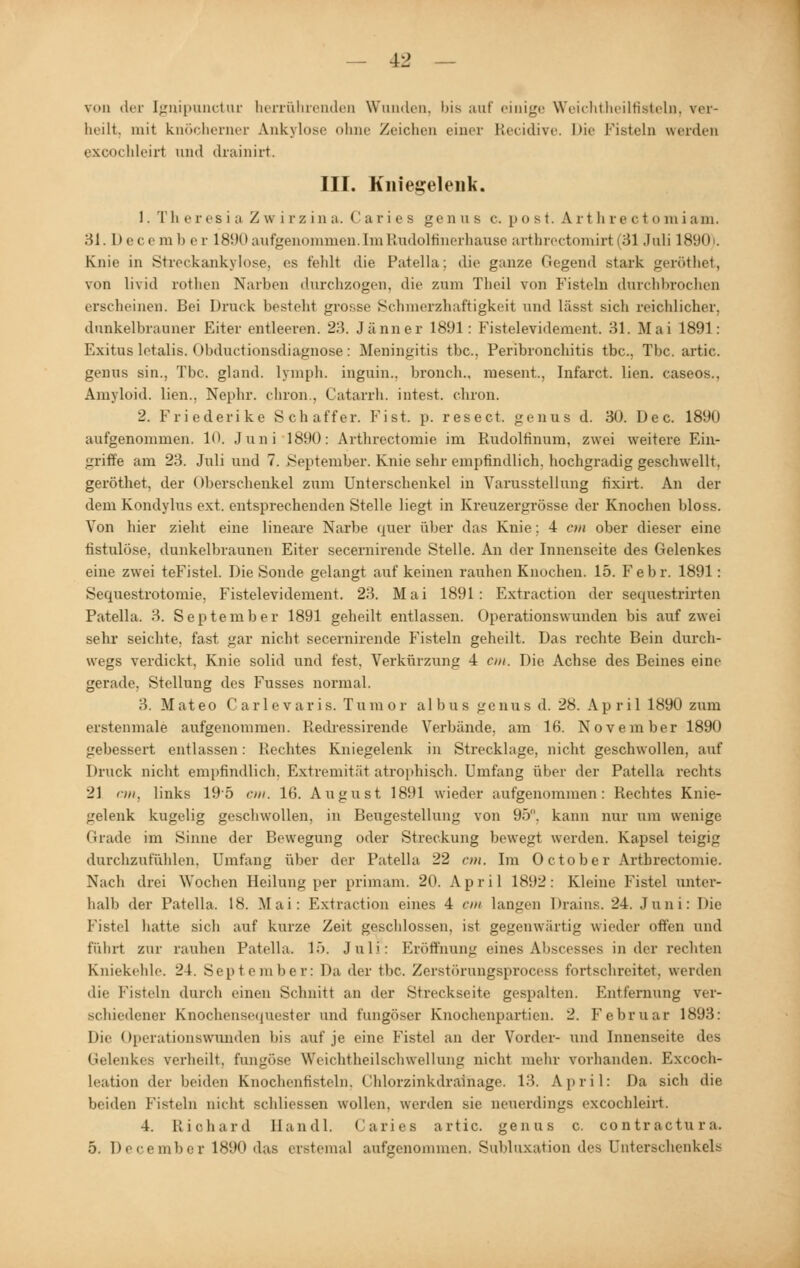 von der Ignipunctur herrührenden Wanden, bis auf einige Weichtheilfirteln, ver- heilt, mit knöcherner Ankylose ohne Zeichen einer ELecidive. Die Fisteln werden exoochleirt and drainirt. III. Kniegelenk. 1. Tli eresiaZwirzina. Caries genas c. post. Arth rectomiam. 31.Decemhe c 1890aufgenommen. Im Rudolfinerhause arthrectomirt (31 Juli 1890). Knie in Streckankylose, es fehlf die Patella: die ganze Gegend stark geröthet, von livid rothen Narben durchzogen, die zum Thei] von Fisteln durchbrochen erscheinen. Bei Druck besteht grosse Schmerzhaftigkeit und lässt sich reichlicher, dunkelbrauner Eiter entleeren. 23. Jänner 1891 : Fistelevidement. 31. Mai 1891: Exitus letalis, Obductionsdiagnose: Meningitis tbc, Peribronchitis tbc, Tbc. artic. genus sin., Tbc. gland. lymph. ingain., bronch., mesent.. Infarct. lien. caseos.. Amyloid, lien.. Nephr. cliron.. Catarrh. intest, chron. 2. Friederike Schaffer. Eist. p. resect. genas d. 30. Dec. 1890 aufgenommen. 10. Juni 1890: Arthrectomie im Rudoltinum, zwei weitere Ein- griffe am 23. Juli und 7. September. Knie sehr empfindlich, hochgradig geschwellt, geröthet, der Oberschenkel zum Unterschenkel in Varusstellung tixirt. An der dem Kondylus ext. entsprechenden Stelle liegt in Kreuzergrösse der Knochen bloss. Von hier zieht eine lineare Narbe quer über das Knie: 4 cm ober dieser eine fistulöse, dunkelbraunen Eiter secernirende Stelle. An der Innenseite des Gelenkes eine zwei teFistel. Die Sonde gelangt auf keinen rauhen Knochen. 15. Febr. 1891: Sequestrotomie, Fistelevidement. 23. Mai 1891: Extraction der sequestrirten Patella. 3. September 1891 geheilt entlassen. Operationswunden bis auf zwei sehr seichte, fast gar nicht secernirende Fisteln geheilt. Das rechte Bein durch- wegs verdickt, Knie solid und fest, Verkürzung 4 cm. Die Achse des Beines eine gerade. Stellung des Fusses normal. 3. Mateo Carlevaris. Tumor albus genus d. 28. Apri 1 1890 zum erstenmale aufgenommen. Hedressirende Verbände, am 16. November 1890 gebessert entlassen: Rechtes Kniegelenk in Strecklage, nicht geschwollen, auf Druck nicht empfindlich, Extremität atrophisch. Umfang über der Patella rechts 21 an, links 19*5 cm. 16. August 1891 wieder aufgenommen: Rechtes Knie- gelenk kugelig geschwollen, in Beugestellung von 95. kann nur um wenige Grade im Sinne der Bewegung oder Streckung bewegt werden. Kapsel teigig durchzufühlen, Umfang über der Patella 22 cm. Im October Arthrectomie. Nach drei Wochen Heilung per primam. 20. April 1892: Kleine Fistel unter- halb der Patella. 18. Mai: Extraction eines 4 cm langen Drains. 24. Juni: Die Fistel hatte sich auf kurze Zeit geschlossen, ist gegenwärtig wieder offen und fährt zur rauhen Patella. 15. Juli: Eröffnung eines Abscesses in der rechten Kniekehle. 24. September: Da der tbc. Zerstörungsprocess fortschreitet, werden die Fisteln durch einen Schnitt an der Streckseite gespalten. Entfernung ver- schiedener Knochensequester und fungöser Knochenpartien. 2. Februar 1893: Die Operationswunden Ins auf je eine Fistel an der Vorder- und Innenseite des Gelenkes verheilt, fungöse Weichtheilschwellung nicht mein- vorhanden. Excoch- Leation der beiden Knochenfisteln, Chlorzinkdrainage. 13. April: Da sich die beiden Fisteln nicht schliessen wollen, werden sie neuerdings excochleirt. 4. Richard Handl. Caries artic. genas c. contractura. 5. December 1890 das erstemal aufgenommen. Subluxation des Unterschenkels