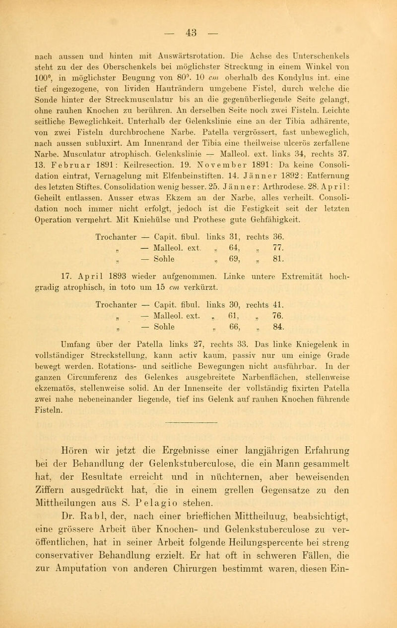 nach aussen und hinten mit Auswärtsrotation. Die Achse des Unterschenkels steht zu der des Oberschenkels bei möglichster Streckung in einem Winkel von 100°, in möglichster Beugung von 80°. 10 cm oberhalb des Kondylus int. eine tief eingezogene, von lividen Hauträndern umgebene Fistel, durch welche die Sonde hinter der Streckmusculatur bis an die gegenüberliegende Seite gelangt, ohne rauhen Knochen zu berühren. An derselben Seite noch zwei Fisteln. Leichte seitliche Beweglichkeit. Unterhalb der Gelenkslinie eine an der Tibia adhärente. von zwei Fisteln durchbrochene Narbe. Patella vergrössert, fast unbeweglich, nach aussen subluxirt. Am Innenrand der Tibia eine theilweise ulcerös zerfallene Narbe. Musculatur atrophisch. Gelenkslinie — Malleol. ext. links 34, rechts 37. 13. Februar 1891: Keilresection. 19. November 1891: Da keine Consoli- dation eintrat, Vernagelung mit Elfenbeinstiften. 14. Jänner 1892: Entfernung des letzten Stiftes. Consolidation wenig besser. 25. Jänner: Arthrodese. 28. A p r i 1: Geheilt entlassen. Ausser etwas Ekzem an der Narbe, alles verheilt. Consoli- dation noch immer nicht erfolgt, jedoch ist die Festigkeit seit der letzten Operation vermehrt. Mit Kniehülse und Prothese gute Gehfähigkeit. Trochanter — Capit. fibul. links 31, rechts 36. — Malleol. ext. , 64, ,; 77. — Sohle , 69, „ 81. 17. April 1893 wieder aufgenommen. Linke untere Extremität hoch- gradig atrophisch, in toto um 15 cm verkürzt. Trochanter — Capit. fibul. links 30, rechts 41. „ — Malleol. ext. „61, „ 76. „ ' — Sohle r 66, „ 84. Umfang über der Patella links 27, rechts 33. Das linke Kniegelenk in vollständiger Streckstellung, kann activ kaum, passiv nur um einige Grade bewegt werden. Rotations- und seitliche Bewegungen nicht ausführbar. In der ganzen Circumferenz des Gelenkes ausgebreitete Narbenflächen, stellenweise ekzematös, stellenweise solid. An der Innenseite der vollständig fixirten Patella zwei nahe nebeneinander liegende, tief ins Gelenk auf rauhen Knochen führende Fisteln. Hören wir jetzt die Ergebnisse einer langjährigen Erfahrung bei der Behandlung der Gelenkstuberculose, die ein Mann gesammelt hat. der Resultate erreicht und in nüchternen, aber beweisenden Ziffern ausgedrückt hat, die in einem grellen Gegensatze zu den Mittheilungen aus S. Pelagio stehen. Dr. Rabl, der, nach einer brieflichen Mittheiluug, beabsichtigt, eine grössere Arbeit über Knochen- und Gelenkstuberculose zu ver- öffentlichen, hat in seiner Arbeit folgende Heilungspercente bei streng conservativer Behandlung erzielt. Er hat oft in schweren Fällen, die zur Amputation von anderen Chirurgen bestimmt waren, diesen Ein-