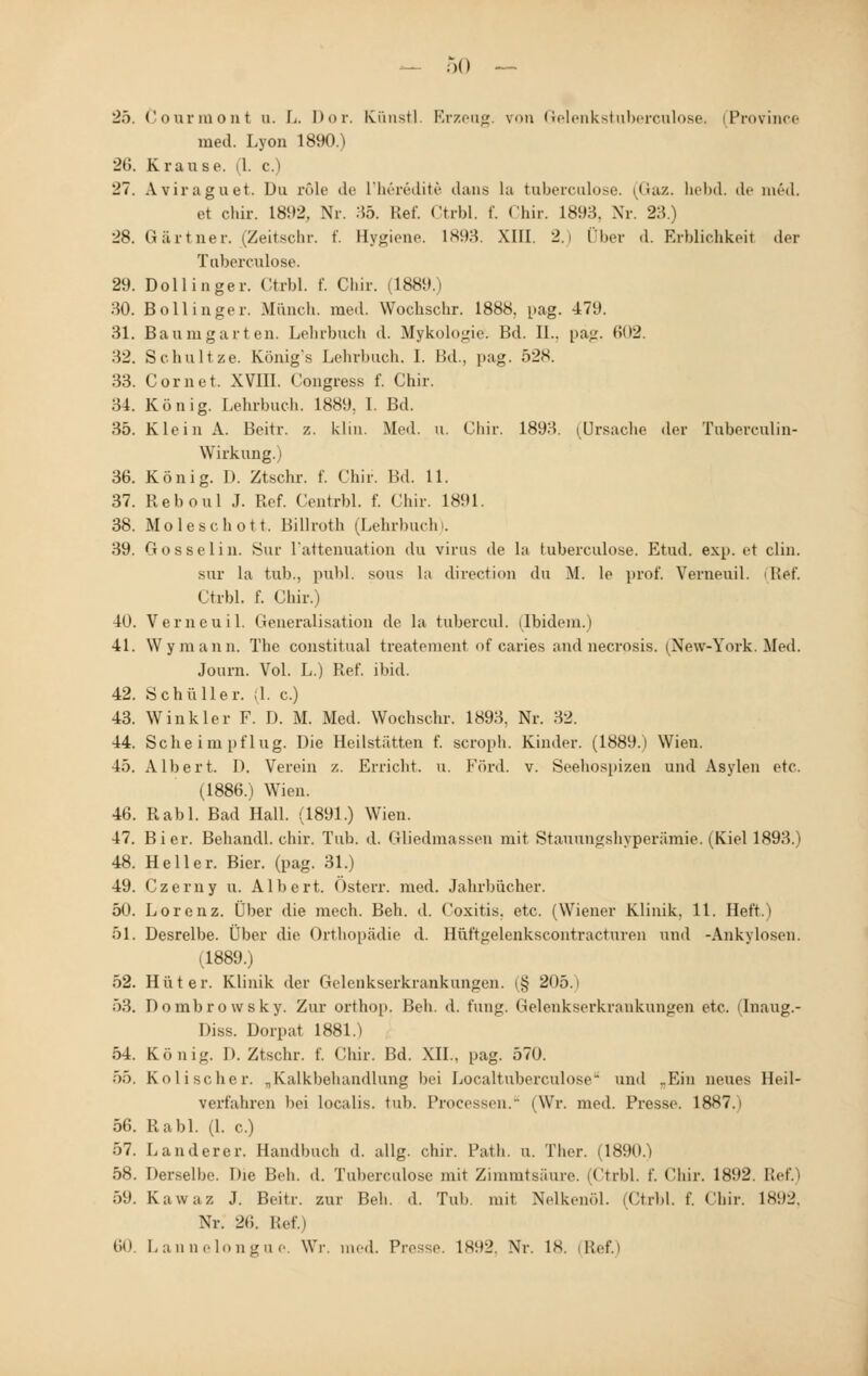 l'.). Courmont u. L. Dor. Künstl. Erzeug, von Gelenkstuberculose, (Province med. Lyon 1890.) 2tJ. Krause. (1. c.) 27. Aviraguet. Du role de l'herödite dana La tuberculose. (Gaz. bebd. de m6d. et cbir. L892, Nr. 35. Ref. Ctrbl. f. Chir. 1893. Nr. 23.) 28. Gärtner. (Zeitschr. f. Bygiene. 1893. XIII. 2.i Über d. Erblichkeit der Tuberculose. 29. Dollinger. Ctrbl. f. Cbir. (1889.) 30. Bollinger. Müncb. med. Wochschr. 1888. pag. 479. 31. Baumgarten. Lehrbuch d. Mykologie. Bd. IL. pag. m»2. 32. Schultze. Königs Lehrbuch. I. Bd., pag. 528. 33. Com et. XVIII. Congress f. Chir. 34. König. Lehrbuch. 1889; I. Bd. 35. Klein A. Beitr. z. klin. Med. u. Chir. 1893. (Ursache der Tuberculin- Wirkung.) 36. König. D. Ztschr. f. Chir. Bd. 11. 37. Reboul J. Ref. Centrbl. f. Chir. 1891. 38. Moleschott. Billroth (Lehrbuch. 39. Gosselin. Sur l'attcnuation du virus de la tuberculose. Etud. exp. et clin. sur la tub., publ. sous la directum du M. le prof. Verneuil. (Ref. Ctrbl. f. Chir.) 40. Verneuil. Generalisation de la tubercul. (Ibidem.) 41. Wymann. The constitual treatement of caries and necrosis. (New-York. Med. Journ. Vol. L.) Ref. ibid. 42. Sehü Her. ;1. c.) 43. Winkler F. D. M. Med. Wochschr. 1893. Nr. 32. 44. Sehe im pflüg. Die Heilstätten f. scroph. Kinder. (1889.) Wien. 45. Albert. D. Verein /.. Erricht. u. Ford. v. Seehospizen und Asylen etc. (1886.) Wien. 46. Rabl. Bad Hall. (1891.) Wien. 47. Bier. Behandl. chir. Tub. d. Gliedmassen mit Stauungshyperämie. (Kiel 1893.) 48. Heller. Bier. (pag. 31.) 49. Czerny u. Albert. Österr. med. Jahrbücher. 50. Lorenz. Über die mech. Beh. d. Coxitis. etc. (Wiener Klinik, 11. Heft.) 51. Desrelbe. Über die Orthopädie d. Hüftgelenkscontracturen und -Ankylosen. (1889.) 52. Hüter. Klinik der Gelenkserkrankungen. (§ 205.i 53. Dombrowsky. Zur orthop, Beh. d. fung. Gelenkserkrankungen etc. (Inaug.- Diss. Dorpat 1881.) 54. König. D. Ztschr. f. Chir. Bd. XII., pag. 570. 55. Kolischer. „Kalkbehandlung bei Localtuberculose und „Ein neues Heil- verfahren bei localis, tub. Processen. (Wr. med. Presse. 1887.i 56. Rabl. (1. c.) 57. Landerer. Handbuch d. allg. chir. Path u. Ther. (1890.) 58. Derselbe. Die Beh. d. Tuberculose mit Zimmtsäure. (Ctrbl. f. Chir. 1892. Ref.) 59. Kawaz J. Beitr. zur Beh. d. Tub. mit Nelkenöl. (Ctrbl. f. Chir. 1892, Nr. 26. Ref.) 60. Lannelongue. Wr. med. Pvo<<r. 1892, Nr. 18. (Ref.)