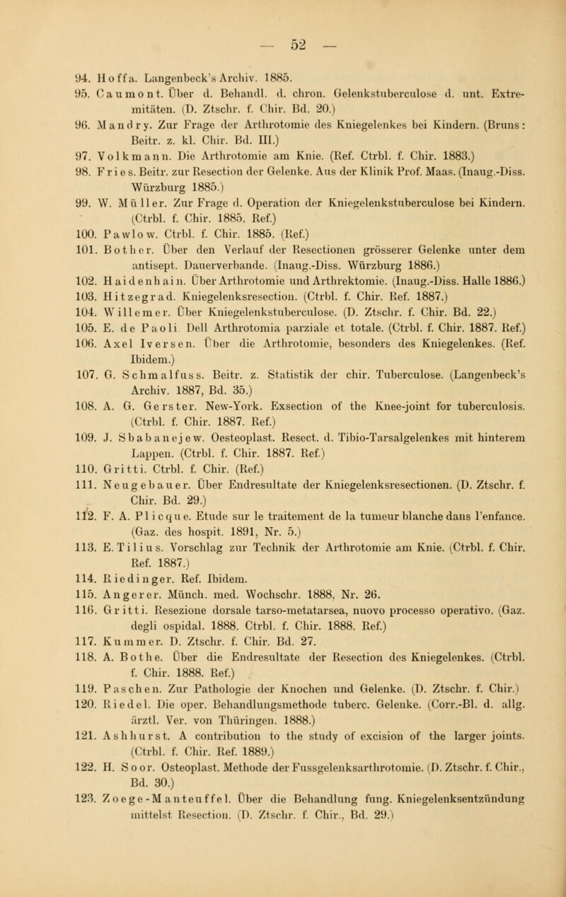 94. Hoffu. Langenbeck's Archiv. 1885. 95. Caumont. Über d. Behandl. d. chron. Gelenkstuborculose d. unt. Extre- mitäten. iT). Ztschr. f. Chir. Bd. 20.) 96. Mandry. Zur Frage der Artlirotomie des Kniegelenkes bei Kindern. (Bruns: Beitr. z. kl. Chir. Bd. III.) 97. Volk mann. Die Artlirotomie am Knie. (Ref. Ctrbl. f. Chir. 1883.) 98. Fries. Beitr. zur Resection der Gelenke. Aus der Klinik Prof. Maas. (Inaug.-Diss. Würzburg 1885.) 99. W. Müller. Zur Frage d. Operation der Kniegelenkstuberculose bei Kindern. (Ctrbl. f. Chir. 1885. Ref.) 100. Pawlow. Ctrbl. f. Chir. 1885. (Ref.) 101. Bot her. Über den Verlauf der Resectionen grösserer Gelenke unter dem antisept. Dauerverbande. (Inaug.-Diss. Würzburg 1886.) 102. Haidenhain. Über Artlirotomie und Arthrektomie. (Inaug.-Diss. Halle 1886.) 103. Hitzegrad. Kniegelenksresection. (Ctrbl. f. Chir. Ref. 1887.) 104. Willem er. Über Kniegelenkstuberculose. (D. Ztsclir. f. Chir. Bd. 22.) 105. E. de Paoli Dell Arthrotomia parziale et totale. (Ctrbl. f. Chir. 1887. Ref.) 106. Axel Iversen. Über die Artlirotomie, besonders des Kniegelenkes. (Ref. Ibidem.) 107. G. Schmalfuss. Beitr. z. Statistik der chir. Tuberculose. (Langenbeck's Archiv. 1887, Bd. 35.) 108. A. G. Gerster. New-York. Exsection of the Knee-joint for tuberculosis. (Ctrbl. f. Chir. 1887. Ref.) 109. J. Sbabanejew. Oesteoplast. Resect. d. Tibio-Tarsalgelenkes mit hinterem Lappen. (Ctrbl. f. Chir. 1887. Ref.) 110. Gritti. Ctrbl. f. Chir. (Ref.) 111. Neugebauer. Über Endresultate der Kniegelenksresectionen. (D. Ztschr. f. Chir. Bd. 29.) 112. F. A. PI icque. Etüde sur le traitement de la tumeur blanche dans l'enfance. (Gaz. des hospit. 1891, Nr. 5.) 113. E. Tilius. Vorschlag zur Technik der Artlirotomie am Knie. (Ctrbl. f. Chir. Ref. 1887.) 114. Riedinger. Ref. Ibidem. 115. Anger er. Mönch, med. Wochschr. 1888. Nr. 26. 116. Gritti. Resezione dorsale tarso-metatarsea, nuovo processo operativo. (Gaz. degli ospidal. 1888. Ctrbl. f. Chir. 1888. Ref.) 117. Kummer. D. Ztschr. f. Chir. Bd. 27. 118. A. Bothe. Über die Endresultate der Resection des Kniegelenkes. (Ctrbl. f. Chir. 1888. Ref.) 119. Paschen. Zur Pathologie der Knochen und Gelenke. (D. Ztschr. f. Chir.) 120. Riedel. Die oper. Behandlungsmethode tuberc. Gelenke. (Corr.-Bl. d. allg. ärztl. Ver. von Thüringen. 1888.) 121. Ashhurst. A contribntion to the study of excision of the larger joints. (Ctrbl. f. Chir. Ref. 1889.) 122. H. Soor. Osteoplast. Methode der Fussgelenksarthrotomie. (D. Ztschr. f. Chir., Bd. 30.) 123. Zoege-M anteuf fei. Über die Behandlung fung. Kniegelenksentzündung mittelst Resection. (D. Ztschr. f. Chir.. Bd. 29.1