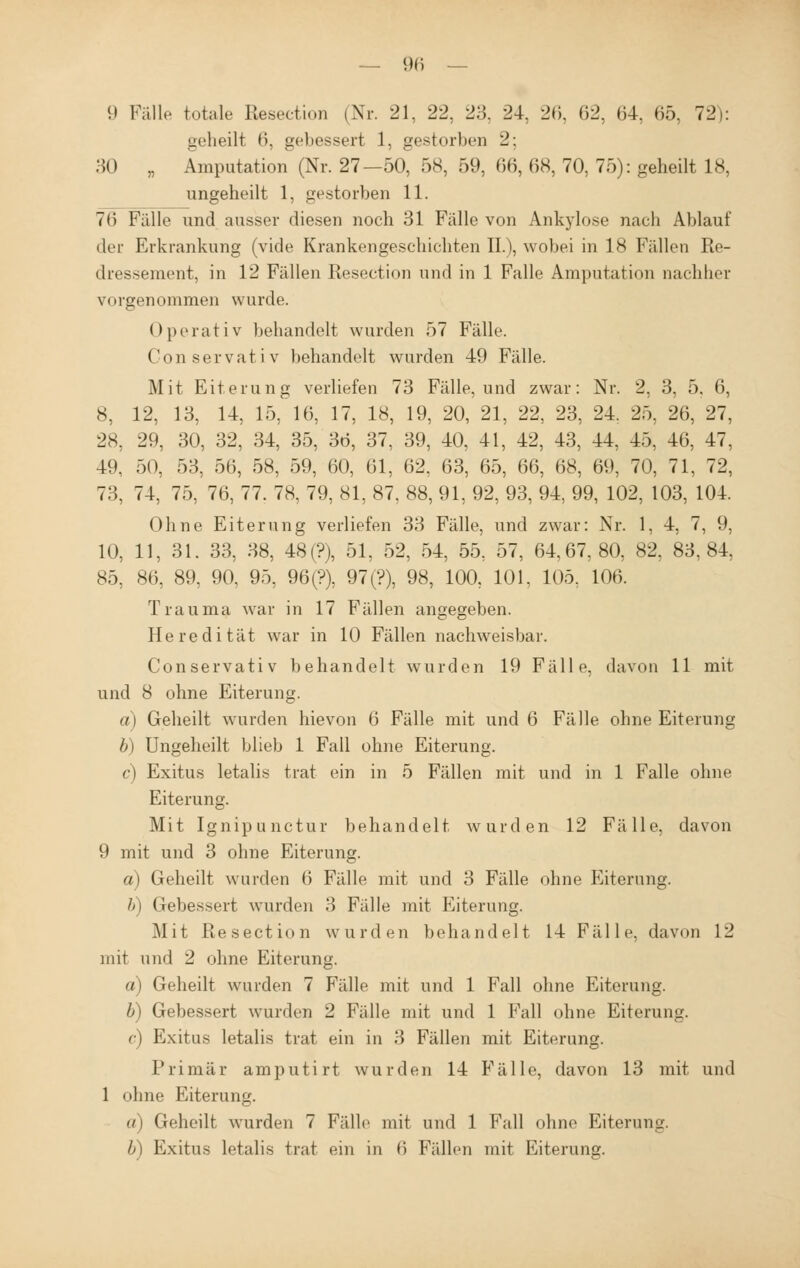 9 Fälle totale Resection (Nr. 21, 22, 23. 24, 26, 62, 64, 65, 72): geheilt 6, gebessert 1, gestorben 2; HO „ Amputation (Nr. 27—50, 58, 59, 66, 68, 70, 75): geheilt 18, ungeheilt 1, gestorben 11. 76 Fälle und ausser diesen noch 31 Fälle von Ankylose nach Ablauf der Erkrankung (vide Krankengeschichten IL), wobei in 18 Fällen Re- dressement, in 12 Fällen Resection und in 1 Falle Amputation nachher vorgenommen wurde. Operativ behandelt wurden 57 Fälle Conservativ behandelt wurden 49 Fälle. Mit Eiterung verliefen 73 Fälle, und zwar: Nr. 2, 3, 5. 6, 8, 12, 13, 14, 15, 16, 17, 18, 19, 20, 21, 22, 23, 24. 25, 26, 27, 28, 29, 30, 32, 34, 35, 36, 37, 39, 40, 41, 42, 43, 44. 45, 46, 47, 49, 50, 53, 56, 58, 59, 60, 61, 62, 63, 65, 66, 68, 69, 70, 71, 72, 73, 74, 75, 76, 77. 78, 79, 81, 87, 88, 91, 92, 93, 94, 99, 102, 103, 104. Ohne Eiterung verliefen 33 Fälle, und zwar: Nr. 1, 4, 7, 9, 10, 11, 31. 33, 38, 48(?), 51, 52, 54, 55, 57, 64.67,80, 82, 83,84, 85, 86, 89, 90, 95, 96(?), 97(?), 98, 100, 101, 105, 106. Trauma war in 17 Fällen angegeben. Heredität war in 10 Fällen nachweisbar. Conservativ behandelt wurden 19 Fälle, davon 11 mit und 8 ohne Eiterung. a) Geheilt wurden hievon 6 Fälle mit und 6 Fälle ohne Eiterung b) Ungeheilt blieb 1 Fall ohne Eiterung. c) Exitus letalis trat ein in 5 Fällen mit und in 1 Falle ohne Eiterung. Mit Ignipunctur behandelt wurden 12 Fälle, davon 9 mit und 3 ohne Eiterung. a) Geheilt wurden 6 Fälle mit und 3 Fälle ohne Eiterung. b) Gebessert wurden 3 Fälle mit Eiterung. Mit Resection wurden behandelt 14 Fälle, davon 12 mit und 2 ohne Eiterung. a) Geheilt wurden 7 Fälle mit und 1 Fall ohne Eiterung. b) Gebessert wurden 2 Fälle mit und 1 Fall ohne Eiterung. c) Exitus letalis trat ein in 3 Fällen mit Eiterung. Primär amputirt wurden 14 Fälle, davon 13 mit und 1 ohne Eiterung. a) Geheilt wurden 7 Fälle mit und 1 Fall ohne Eiterung. b) Exitus letalis trat ein in 6 Fidlen mit Eiterung.